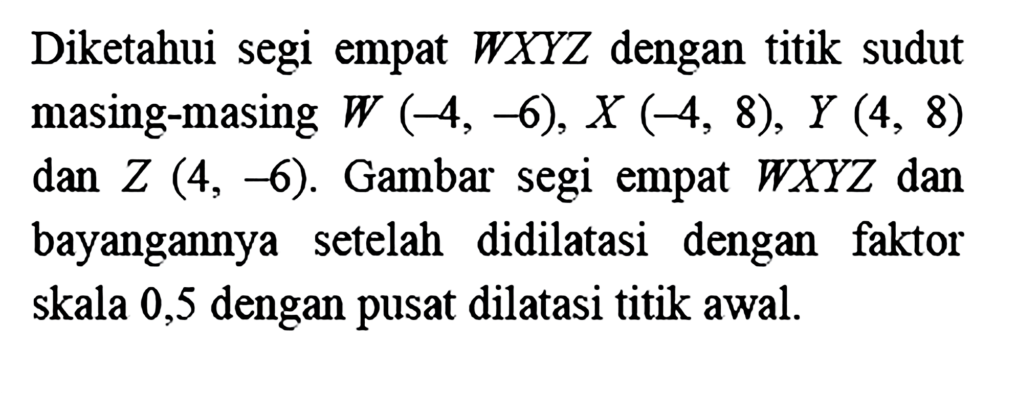 Diketahui segi empat WXYZ dengan titik sudut masing-masing W(-4,-6), X(-4,8), Y(4,8) dan Z(4,-6). Gambar segi empat WXYZ dan bayangannya setelah didilatasi dengan faktor skala 0,5 dengan pusat dilatasi titik awal.