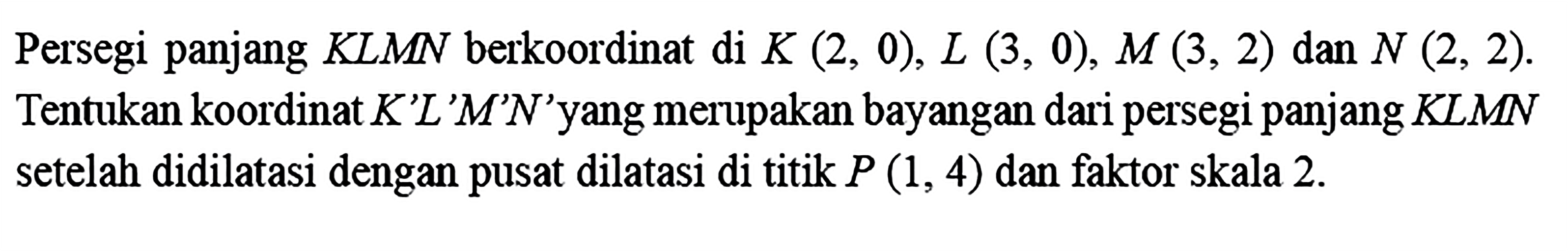 Persegi panjang KLMN berkoordinat di K(2,0), L(3,0), M(3,2) dan N(2,2). Tentukan koordinat K'L'M'N' yang merupakan bayangan dari persegi panjang KLMN setelah didilatasi dengan pusat dilatasi di titik P(1,4) dan faktor skala 2.