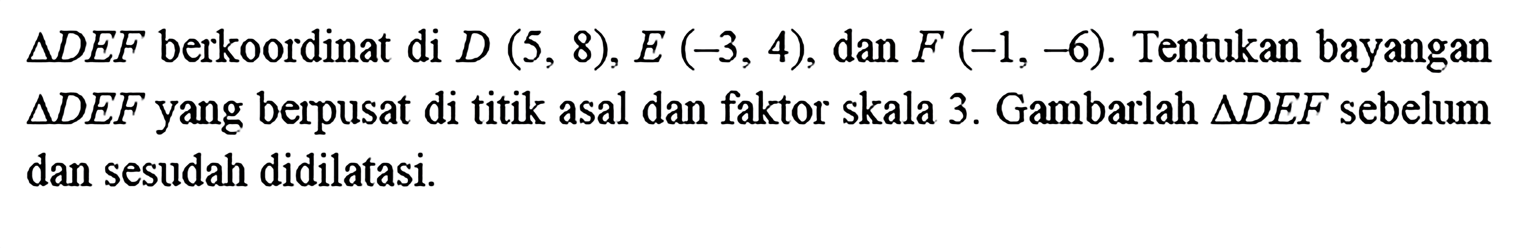 segitiga DEF berkoordinat di D(5,8), E(-3,4), dan F(-1,-6). Tentukan bayangan segitiga DEF yang berpusat di titik asal dan faktor skala 3. Gambarlah segitiga DEF sebelum dan sesudah didilatasi.