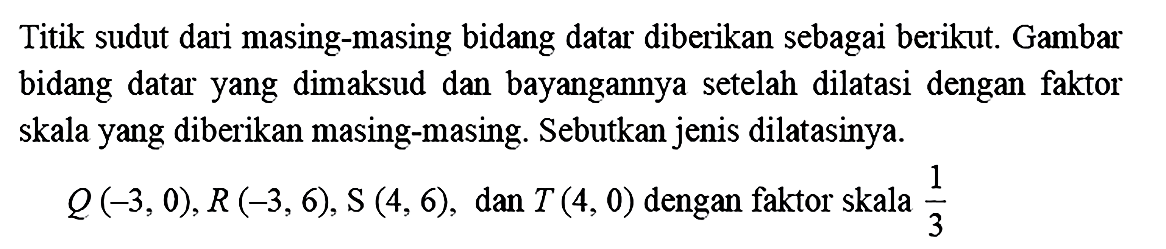 Titik sudut dari masing-masing bidang datar diberikan sebagai berikut. Gambar bidang datar yang dimaksud dan bayangannya setelah dilatasi dengan faktor skala yang diberikan masing-masing. Sebutkan jenis dilatasinya.Q(-3,0), R(-3,6), S(4,6) , dan  T(4,0)  dengan faktor skala  1/3  