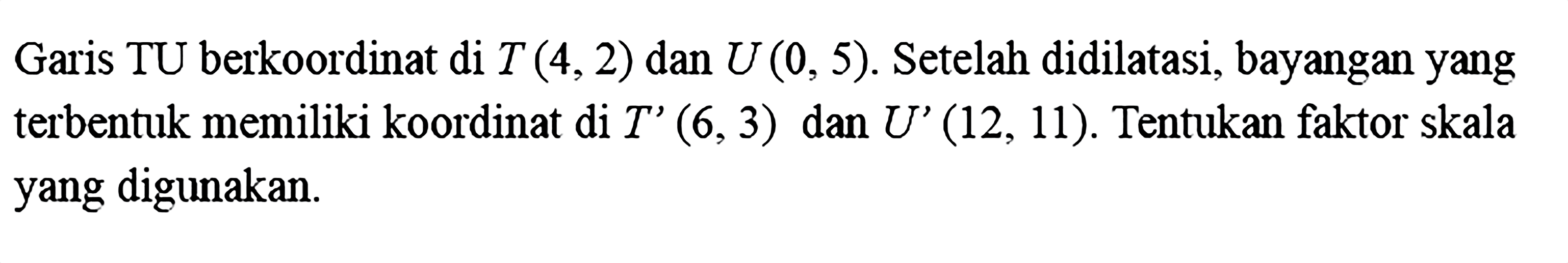 Garis TU berkoordinat di T(4,2) dan U(0,5). Setelah didilatasi, bayangan yang terbentuk memiliki koordinat di T'(6,3) dan U'(12,11). Tentukan faktor skala yang digunakan. 