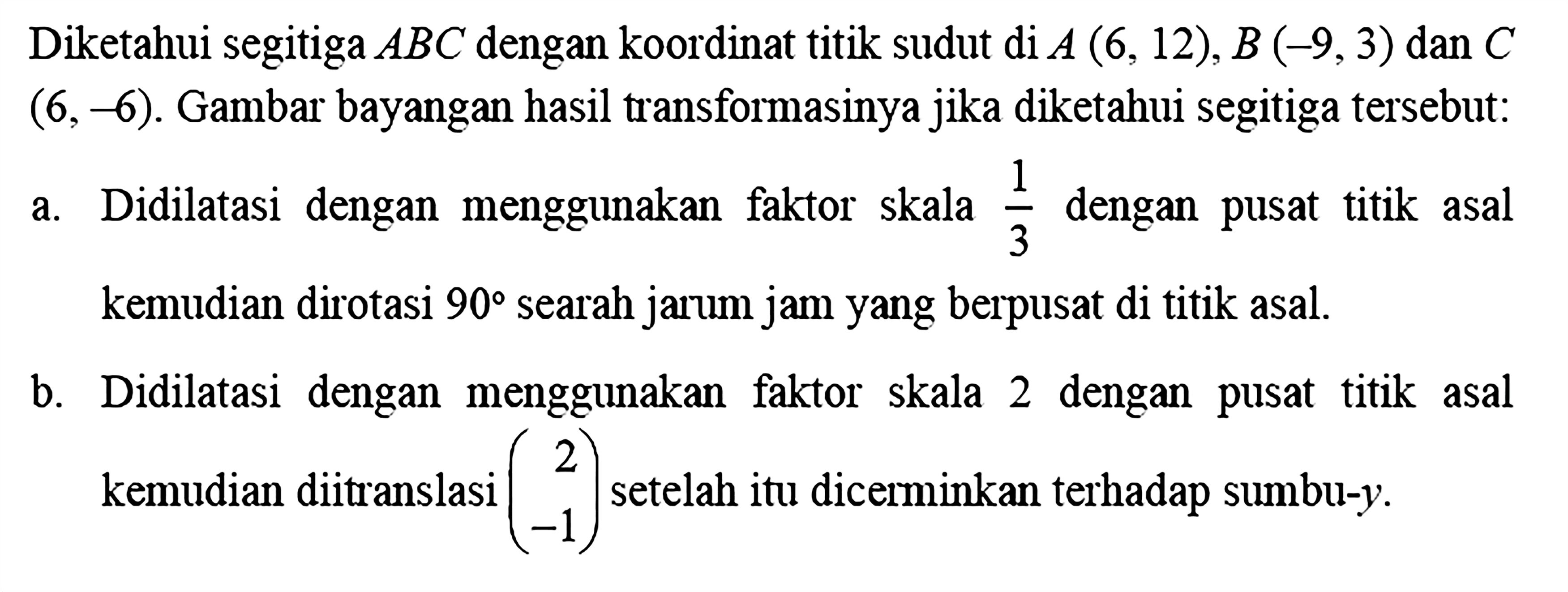 Diketahui segitiga ABC dengan koordinat titik sudut di A(6,12), B(-9,3) dan C (6,-6). Gambar bayangan hasil transformasinya jika diketahui segitiga tersebut:a. Didilatasi dengan menggunakan faktor skala 1/3 dengan pusat titik asal kemudian dirotasi 90 searah jarum jam yang berpusat di titik asal.b. Didilatasi dengan menggunakan faktor skala 2 dengan pusat titik asal kemudian ditranslasi (2 -1) setelah itu dicerminkan terhadap sumbu-y.