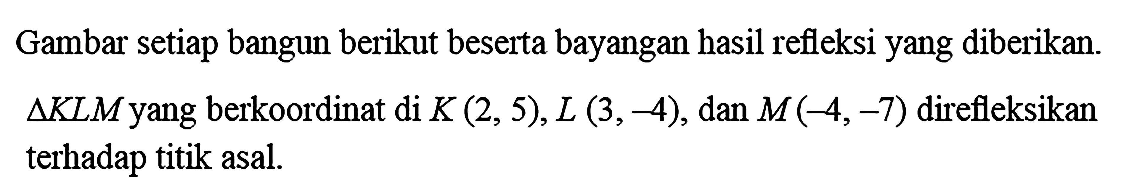 Gambar setiap bangun berikut beserta bayangan hasil refleksi yang diberikan.  Segitiga KLM yang berkoordinat di K(2, 5), L(3, -4), dan M(-4, -7) direfleksikan terhadap titik asal.