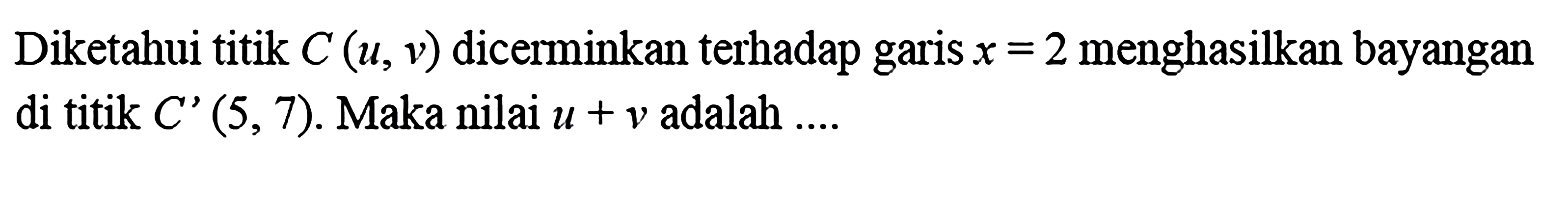 Diketahui titik C(u,v) dicerminkan terhadap garis x=2 menghasilkan bayangan di titik C'(5,7).  Maka nilai u+v adalah  .... 