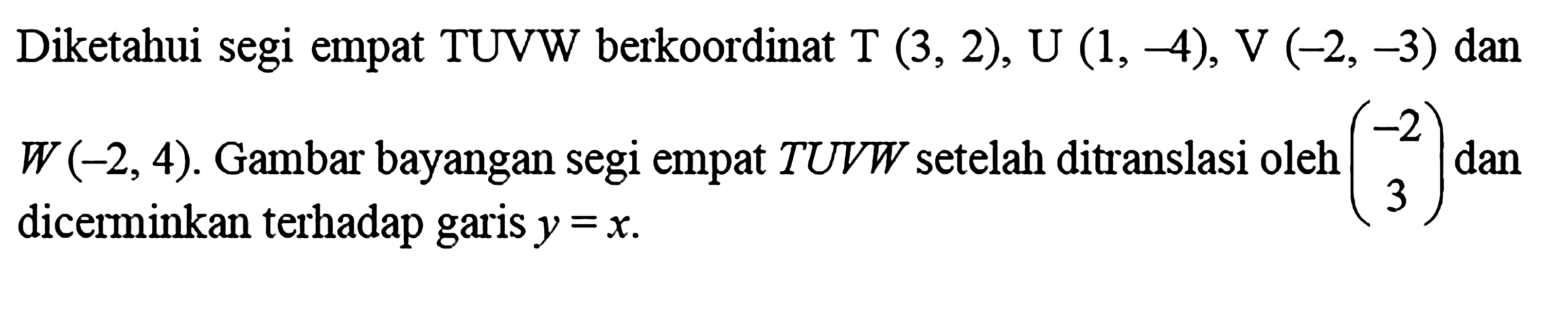 Diketahui segi empat TUVW berkoordinat T(3,2), U(1,-4), V(-2,-3)  dan W(-2,4). Gambar bayangan segi empat  TUVW setelah ditranslasi oleh (-2  3) dan dicerminkan terhadap garis y=x.