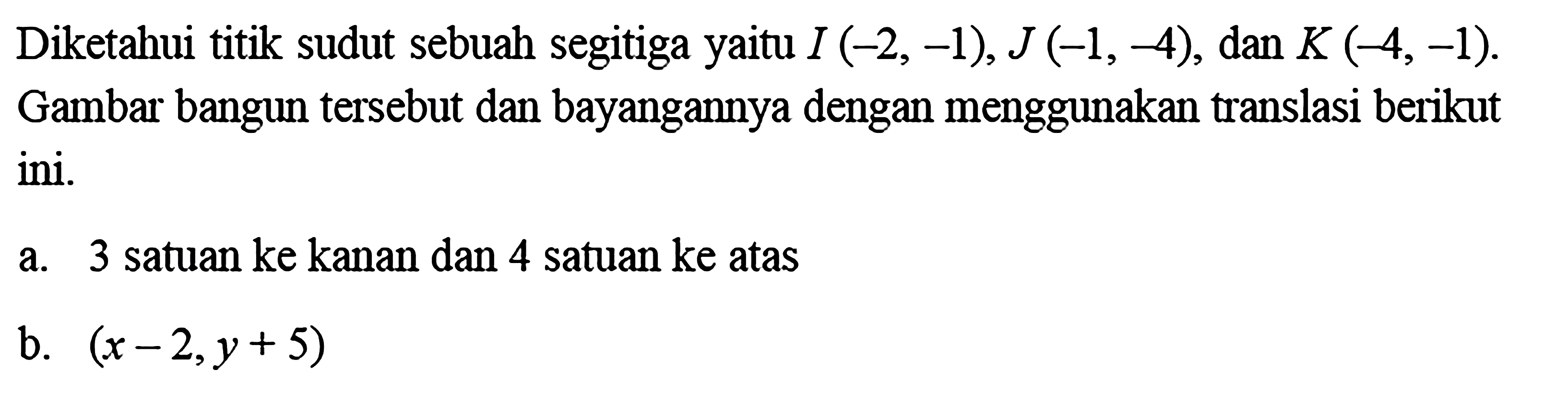 Diketahui titik sudut sebuah segitiga yaitu I (-2,-1), J (-1,-4), dan K (-4,-1). Gambar bangun tersebut dan bayangannya dengan menggunakan translasi berikut ini.a. 3 satuan ke kanan dan 4 satuan ke atasb. (x-2, y+5) 