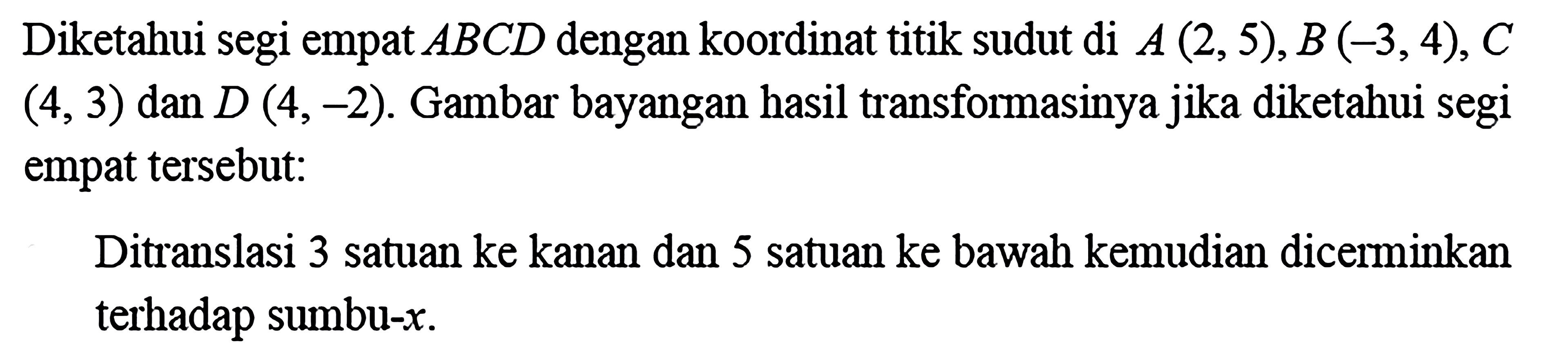 Diketahui segi empat  ABC D  dengan koordinat titik sudut di  A(2,5), B(-3,4), C   (4,3)  dan  D(4,-2) . Gambar bayangan hasil transformasinya jika diketahui segi empat tersebut:Ditranslasi 3 satuan ke kanan dan 5 satuan ke bawah kemudian dicerminkan terhadap sumbu-  x .