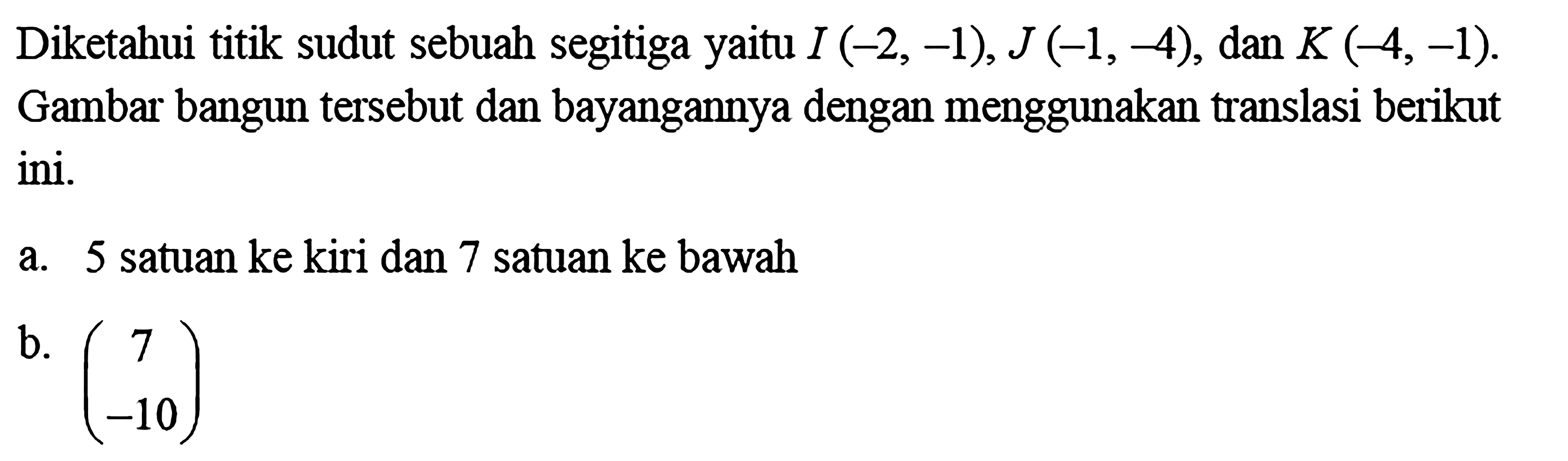 Diketahui titik sudut sebuah segitiga yaitu I(-2,-1), J(-1,-4), dan K(-4,-1). Gambar bangun tersebut dan bayangannya dengan menggunakan translasi berikut ini.a. 5 satuan ke kiri dan 7 satuan ke bawahb. (7 -10)