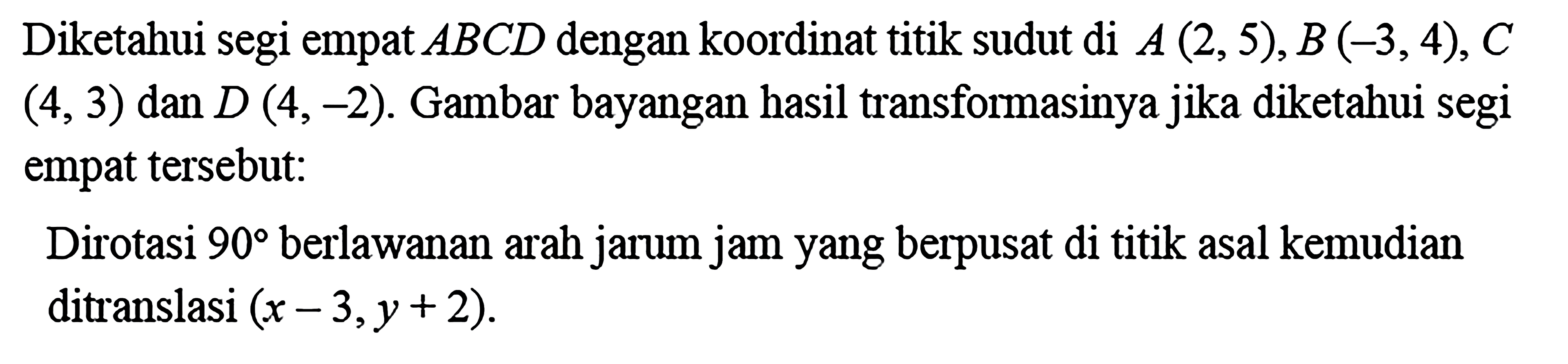 Diketahui segi empat  ABCD  dengan koordinat titik sudut di  A(2,5), B(-3,4), C   (4,3)  dan  D(4,-2) . Gambar bayangan hasil transformasinya jika diketahui segi empat tersebut:Dirotasi  90  berlawanan arah jarum jam yang berpusat di titik asal kemudian ditranslasi  (x-3, y+2) .