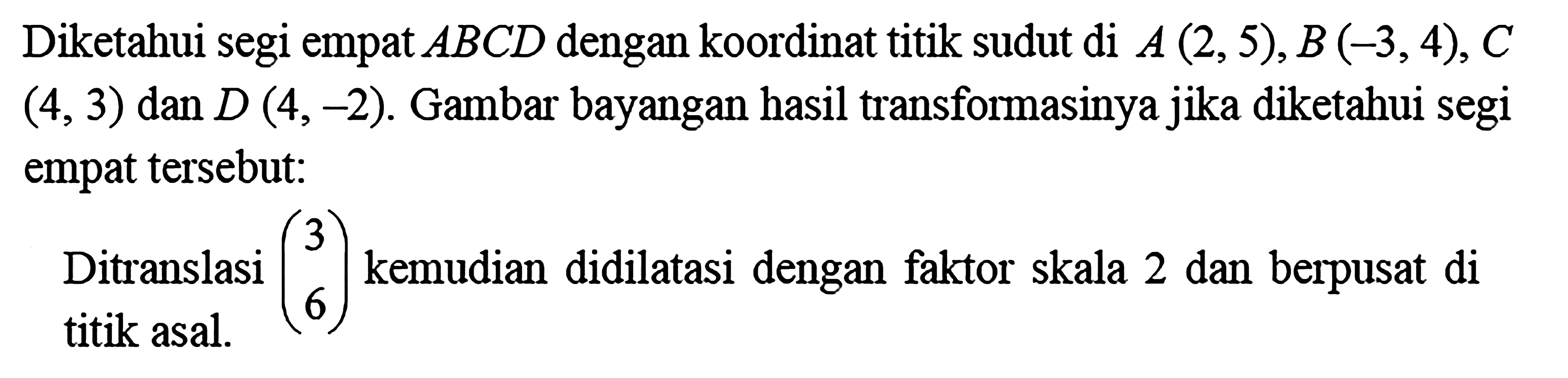 Diketahui segi empat  ABCD  dengan koordinat titik sudut di  A(2,5), B(-3,4), C   (4,3)  dan  D(4,-2) . Gambar bayangan hasil transformasinya jika diketahui segi empat  tersebut:Ditranslasi (3 6) kemudian didilatasi dengan faktor skala 2 dan berpusat di titik asal.