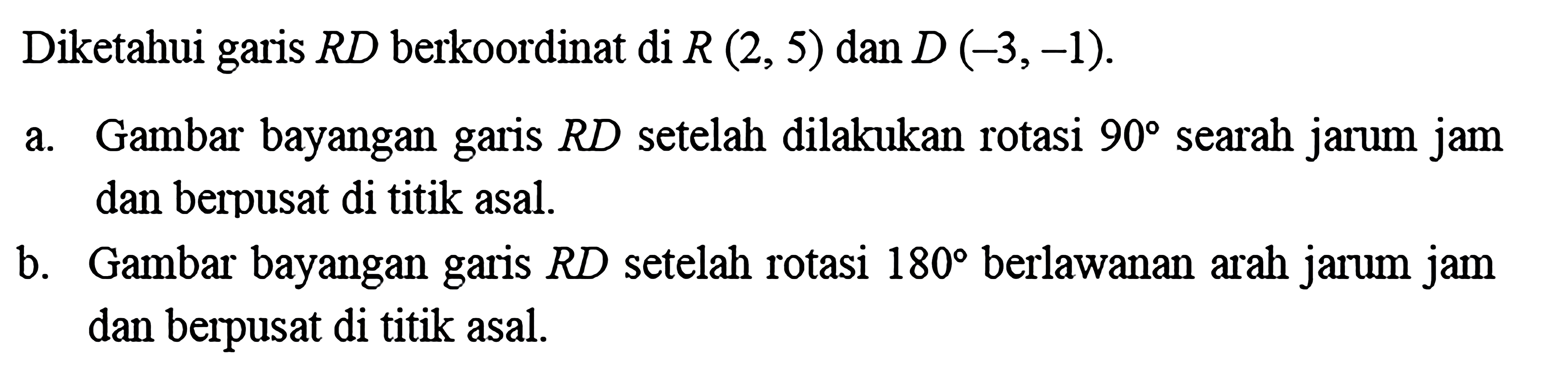 Diketahui garis  R D  berkoordinat di  R(2,5) dan D(-3,-1) .a. Gambar bayangan garis RD setelah dilakukan rotasi 90 searah jarum jam dan berpusat di titik asal.b. Gambar bayangan garis RD setelah rotasi 180 berlawanan arah jarum jam dan berpusat di titik asal.