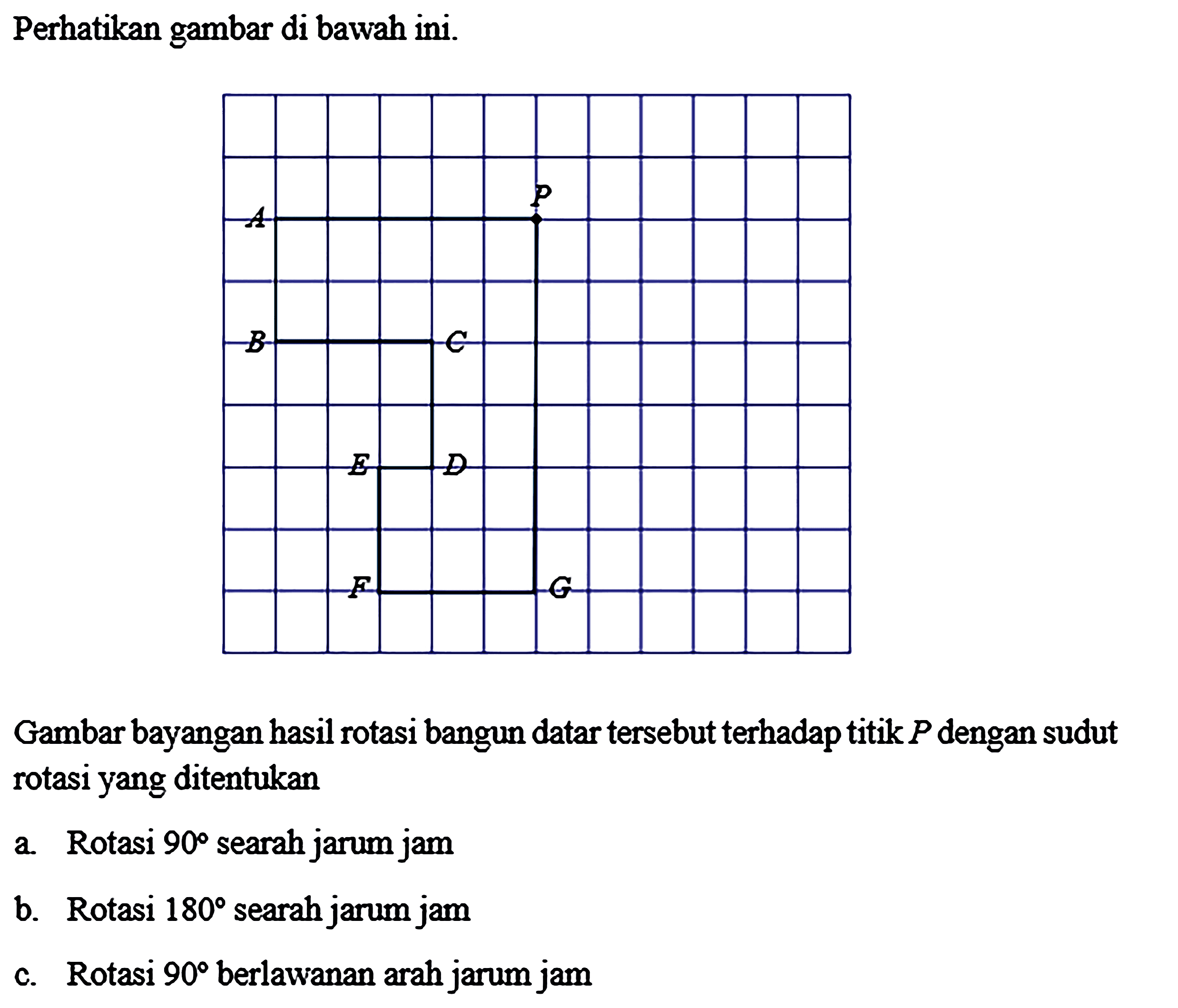 Perhatikan gambar di bawah ini.Gambar bayangan hasil rotasi bangun datar tersebut terhadap titik P dengan sudut rotasi yang ditentukan a. Rotasi 90 searah jarum jam b. Rotasi 180 searah jarum jam c. Rotasi 90 berlawanan arah jarum jam 