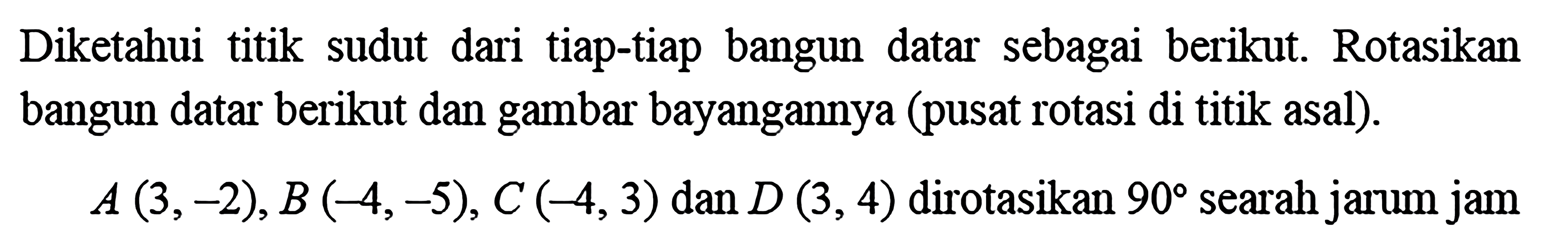 Diketahui titik sudut dari tiap-tiap bangun datar sebagai berikut. Rotasikan bangun datar berikut dan gambar bayangannya (pusat rotasi di titik asal). A(3,-2), B(-4,-5), C(-4,3) dan D(3,4) dirotasikan 90 searah jarum jam