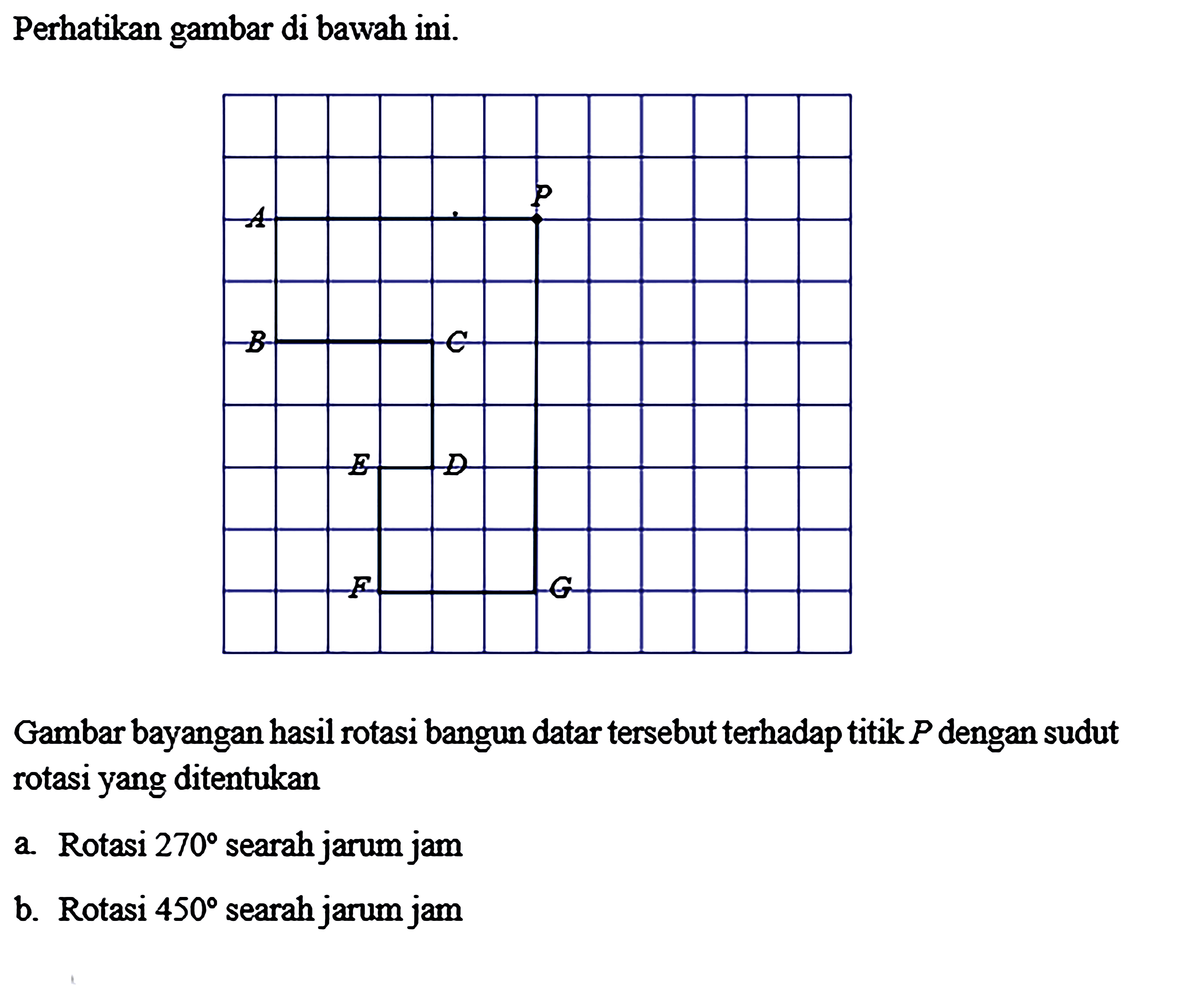 Perhatikan gambar di bawah ini. Gambar bayangan hasil rotasi bangun datar tersebut terhadap titik P dengan sudut rotasi yang ditentukan a. Rotasi 270 searah jarum jam b. Rotasi 450 searah jarum jam