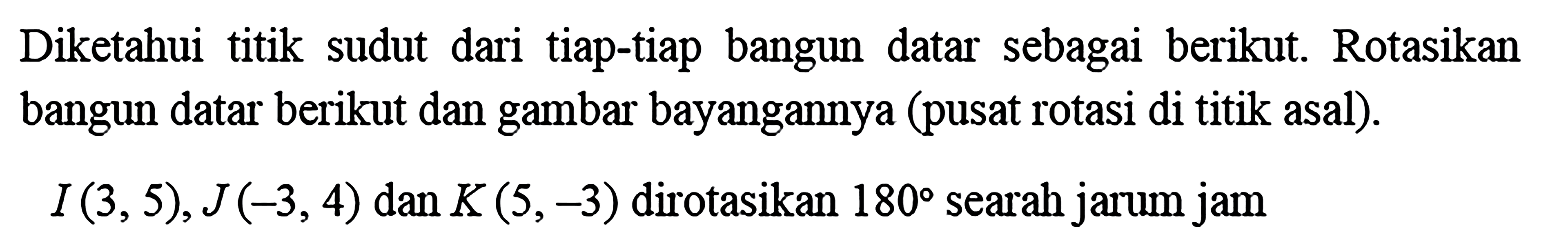 Diketahui titik sudut dari tiap-tiap bangun datar sebagai berikut. Rotasikan bangun datar berikut dan gambar bayangannya (pusat rotasi di titik asal).I(3,5), J(-3,4) dan K(5,-3) dirotasikan 180 searah jarum jam