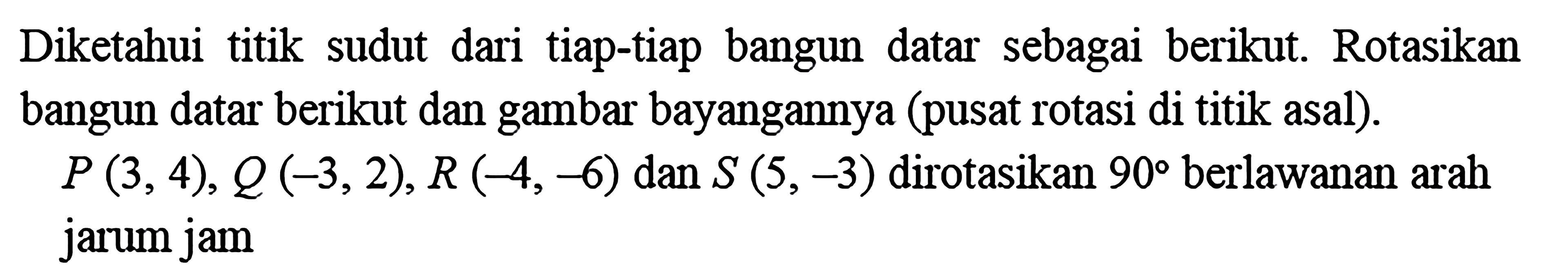 Diketahui titik sudut dari tiap-tiap bangun datar sebagai berikut. Rotasikan bangun datar berikut dan gambar bayangannya (pusat rotasi di titik asal). P(3,4), Q(-3,2), R(-4,-6)  dan  S(5,-3)  dirotasikan  90  berlawanan arah jarum jam