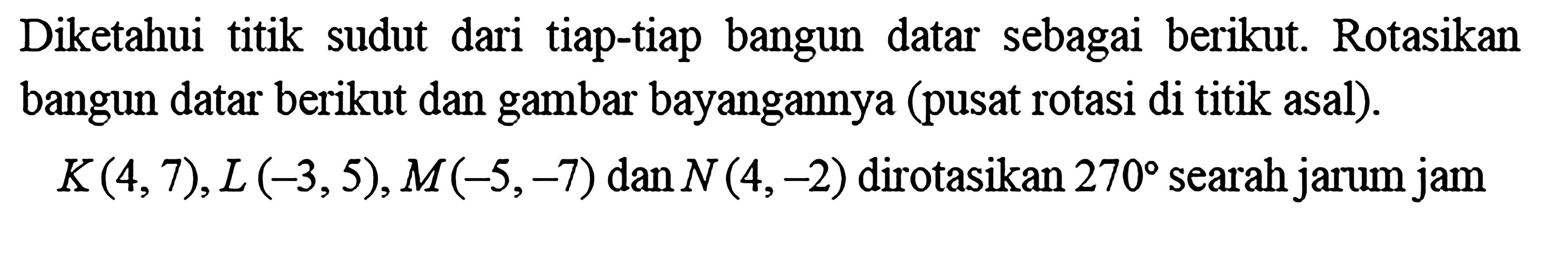 Diketahui titik sudut dari tiap-tiap bangun datar sebagai berikut. Rotasikan bangun datar berikut dan gambar bayangannya (pusat rotasi di titik asal). K(4,7), L(-3,5), M(-5,-7) dan N(4,-2) dirotasikan 270 searah jarum jam 