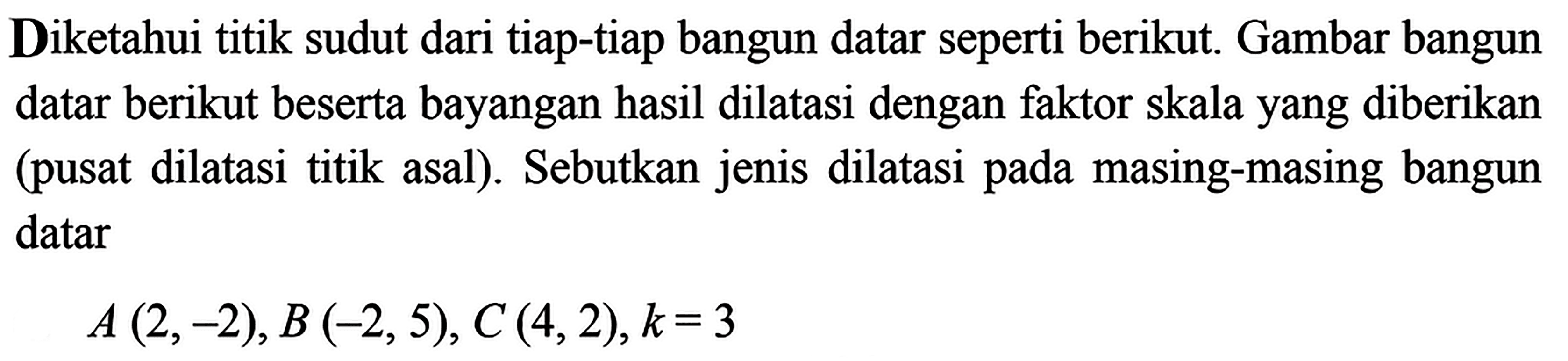 Diketahui titik sudut dari tiap-tiap bangun datar seperti berikut. Gambar bangun datar berikut beserta bayangan hasil dilatasi dengan faktor skala yang diberikan (pusat dilatasi titik asal). Sebutkan jenis dilatasi pada masing-masing bangun datar A(2,-2), B(-2,5), C(4,2), k=3