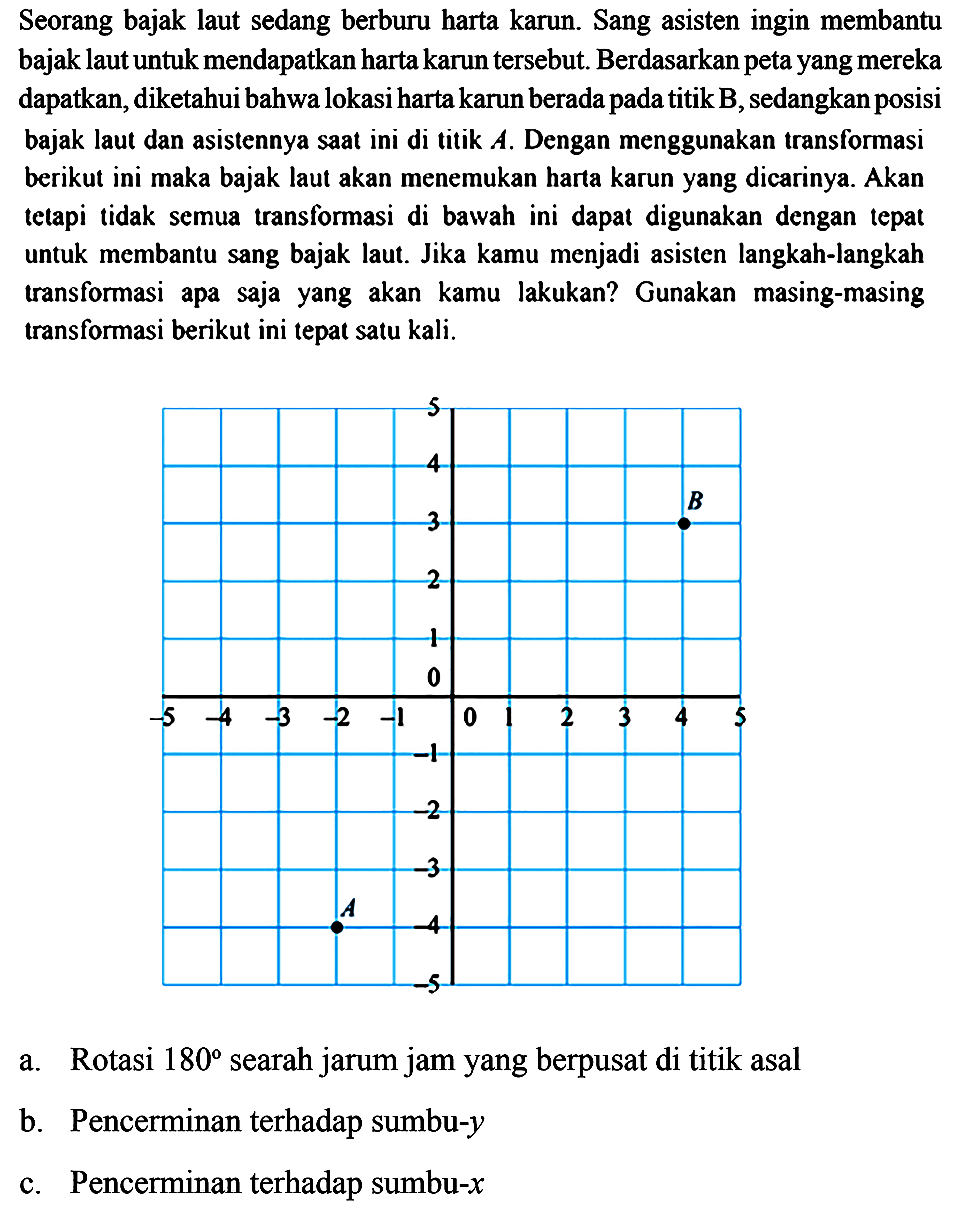 Seorang bajak laut sedang berburu harta karun. Sang asisten ingin membantu bajak laut untuk mendapatkan harta karun tersebut. Berdasarkan peta yang mereka dapatkan, diketahui bahwa lokasi harta karun berada pada titik B, sedangkan posisi bajak laut dan asistennya saat ini di titik A. Dengan menggunakan transformasi berikut ini maka bajak laut akan menemukan harta karun yang dicarinya. Akan tetapi tidak semua transformasi di bawah ini dapat digunakan dengan tepat untuk membantu sang bajak laut. Jika kamu menjadi asisten langkah-langkah transformasi apa saja yang akan kamu lakukan? Gunakan masing-masing transformasi berikut ini tepat satu kali.5 4 3 2 1 0 -1 -2 -3 -4 -5   B-5 -4 -3 -2 -1 0 1 2 3 4 5   Aa. Rotasi 180 searah jarum jam yang berpusat di titik asalb. Pencerminan terhadap sumbu-yc. Pencerminan terhadap sumbu-x