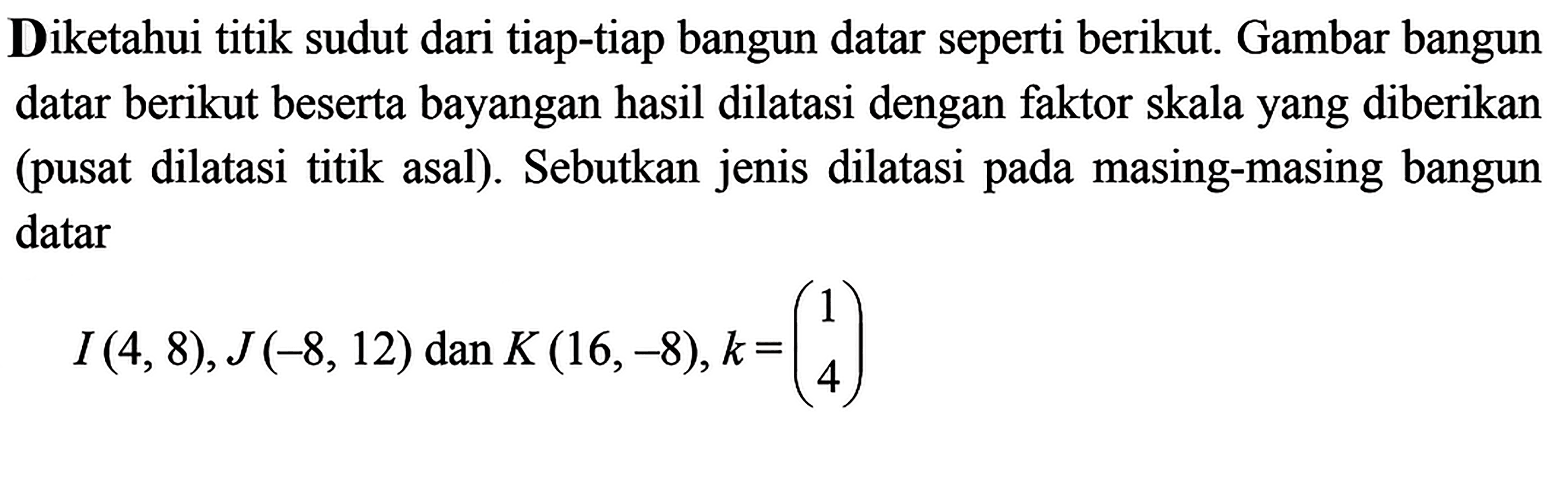 Diketahui titik sudut dari tiap-tiap bangun datar seperti berikut. Gambar bangun datar berikut beserta bayangan hasil dilatasi dengan faktor skala yang diberikan (pusat dilatasi titik asal). Sebutkan jenis dilatasi pada masing-masing bangun datarI(4,8), J(-8,12)  dan  K(16,-8), k=(1 4)