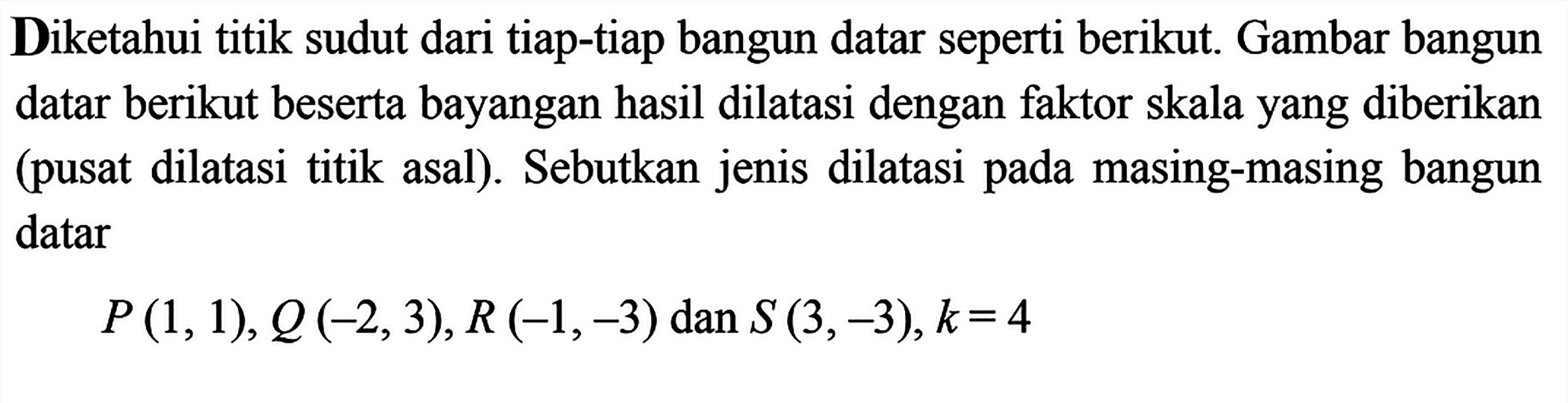 Diketahui titik sudut dari tiap-tiap bangun datar seperti berikut. Gambar bangun datar berikut beserta bayangan hasil dilatasi dengan faktor skala yang diberikan (pusat dilatasi titik asal). Sebutkan jenis dilatasi pada masing-masing bangun datarP(1,1), Q(-2,3), R(-1,-3)  dan  S(3,-3), k=4 