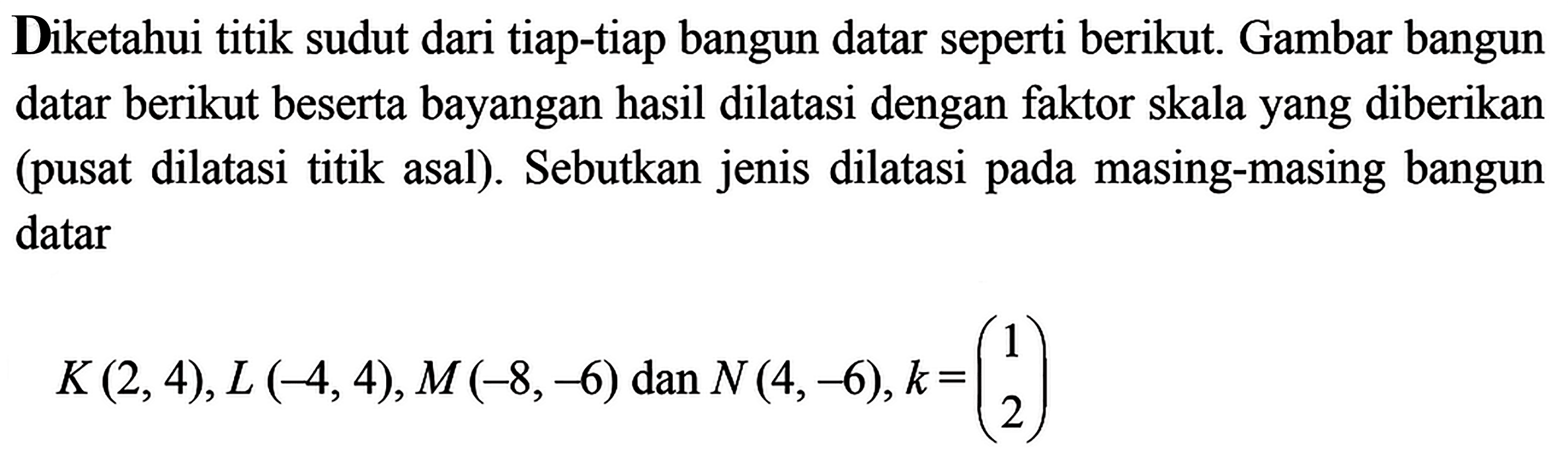 Diketahui titik sudut dari tiap-tiap bangun datar seperti berikut. Gambar bangun datar berikut beserta bayangan hasil dilatasi dengan faktor skala yang diberikan (pusat dilatasi titik asal). Sebutkan jenis dilatasi pada masing-masing bangun datarK(2,4), L(-4,4), M(-8,-6) dan N(4,-6), k=(1 2)