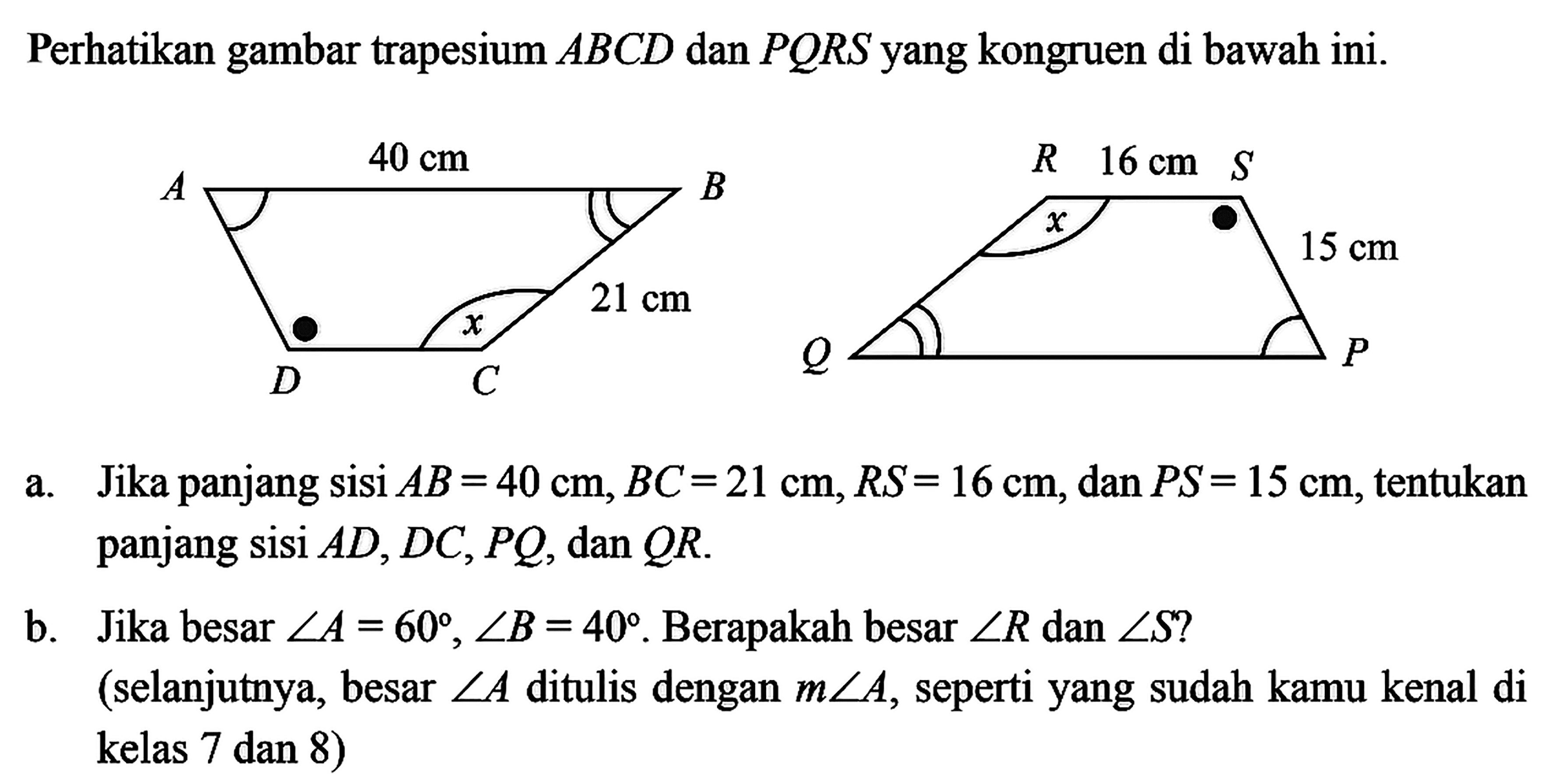 Perhatikan gambar trapesium ABCD dan PQRS yang kongruen di bawah ini.AB 40 cm BC 21 cm RS 16 cm SP 15 cma. Jika panjang sisi AB=40 cm, BC=21 cm, RS=16 cm, dan PS=15 cm , tentukan panjang sisi AD, DC, PQ, dan QR .b. Jika besar sudut A=60, sudut B=40. Berapakah besar sudut R dan sudut S ? (selanjutnya, besar sudut A ditulis dengan m sudut A, seperti yang sudah kamu kenal di kelas 7 dan 8 )