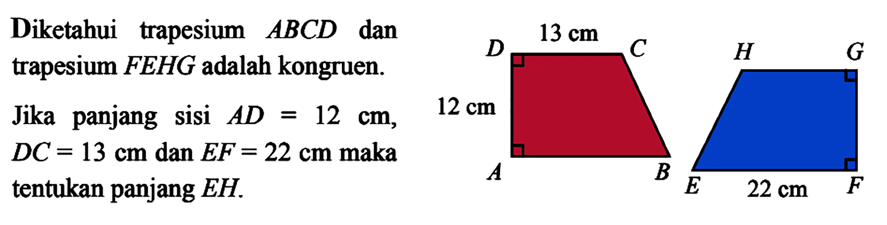 Diketahui trapesium ABCD dan trapesium FEHG adalah kongruen. Jika panjang sisi AD=12 cm,12 cm DC=13 cm dan EF=22 cm maka tentukan panjang EH. 