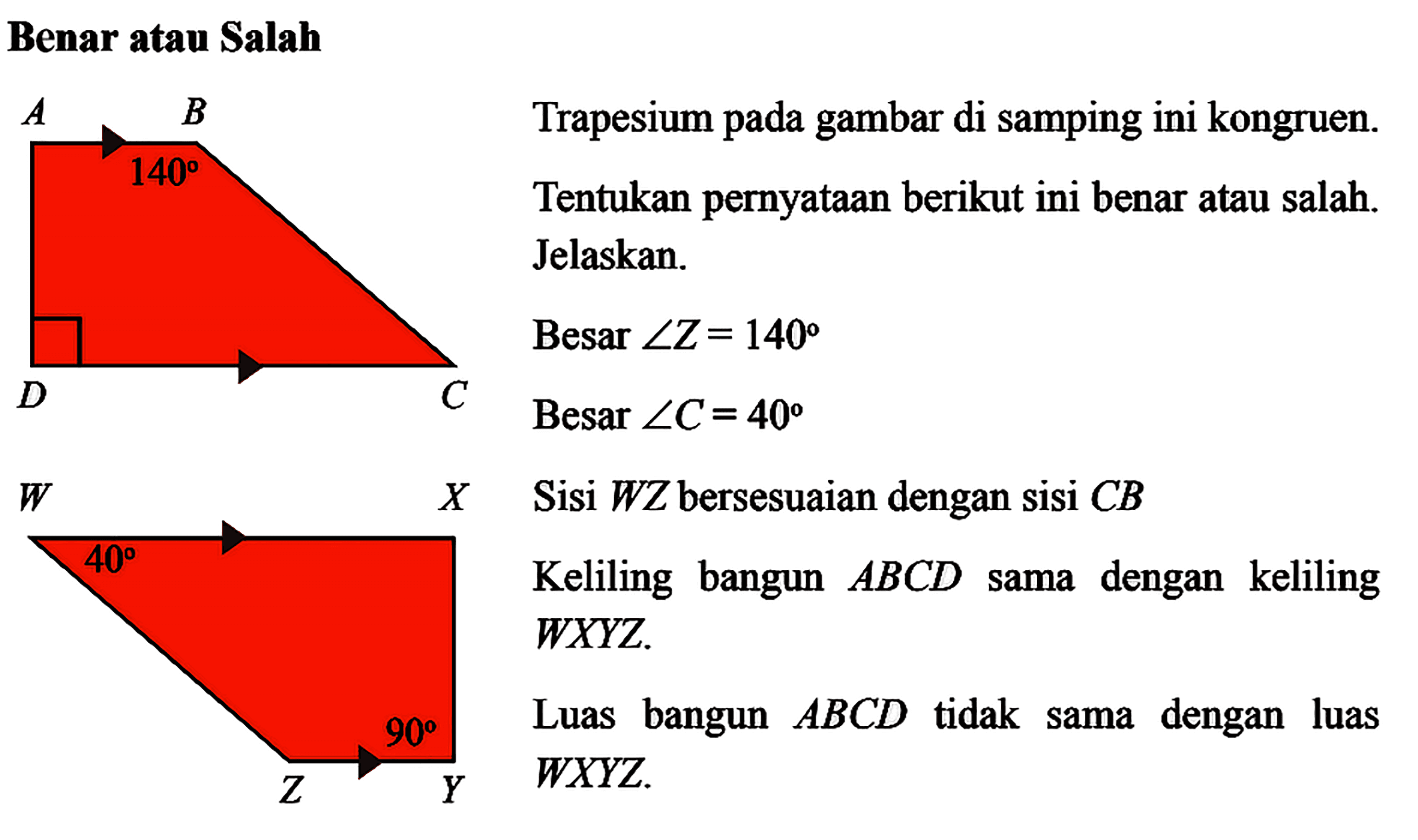 Benar atau Salah A B 140 D C W X 40 90 Z Y Trapesium pada gambar di samping ini kongruen. Tentukan pernyataan berikut ini benar atau salah. Jelaskan. Besar sudut Z=140 Besar sudut C=40 Sisi WZ bersesuaian dengan sisi CB Keliling bangun ABCD sama dengan keliling WXYZ. Luas bangun ABCD tidak sama dengan luas WXYZ.