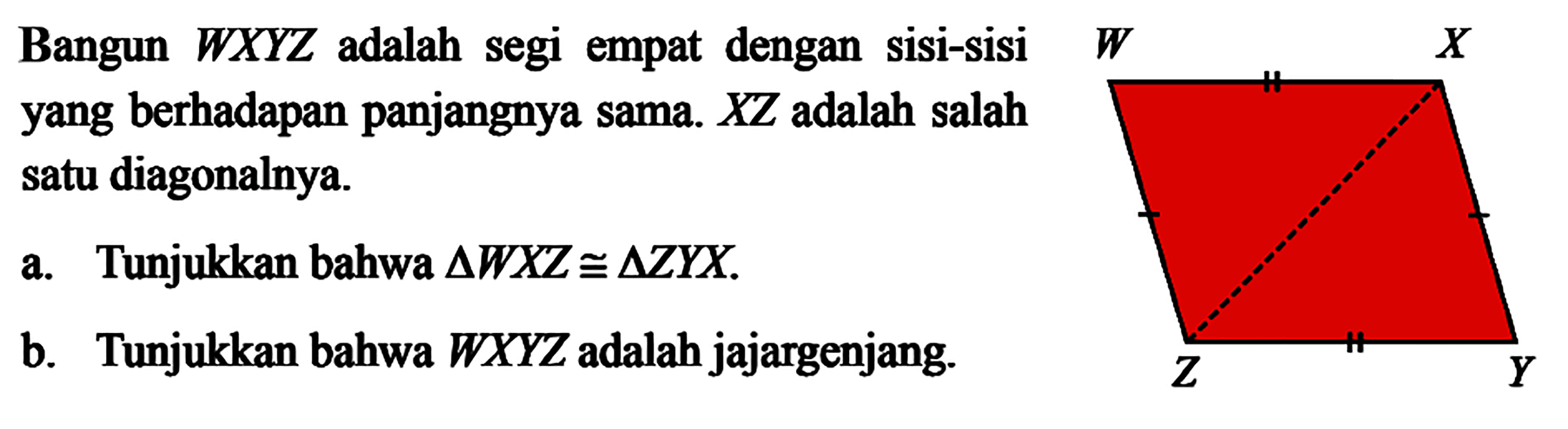 Bangun  W X Y Z  adalah segi empat dengan sisi-sisiyang berhadapan panjangnya sama.  X Z  adalah salah satu diagonalnya.a. Tunjukkan bahwa  segitiga W X Z kongruen segitiga Z Y X .b. Tunjukkan bahwa  W X Y Z  adalah jajargenjang.