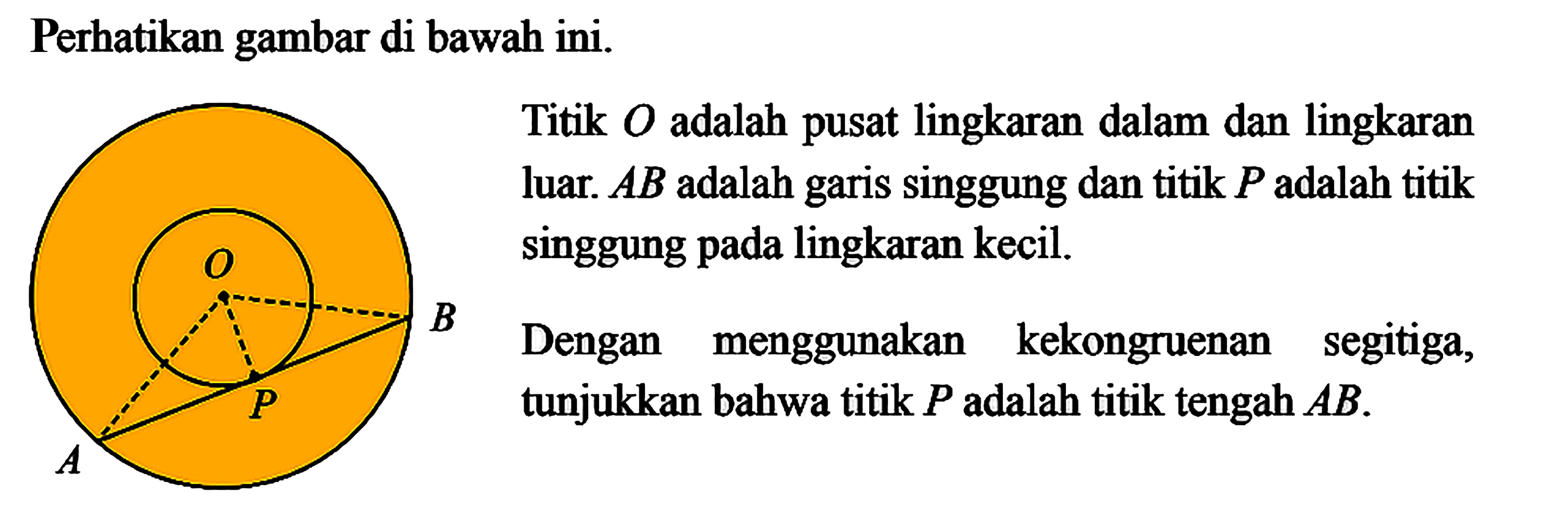 Perhatikan gambar di bawah ini. O A P BTitik O adalah pusat lingkaran dalam dan lingkaran luar. AB adalah garis singgung dan titik P adalah titik singgung pada lingkaran kecil.B Dengan menggunakan kekongruenan segitiga, tunjukkan bahwa titik P adalah titik tengah AB.