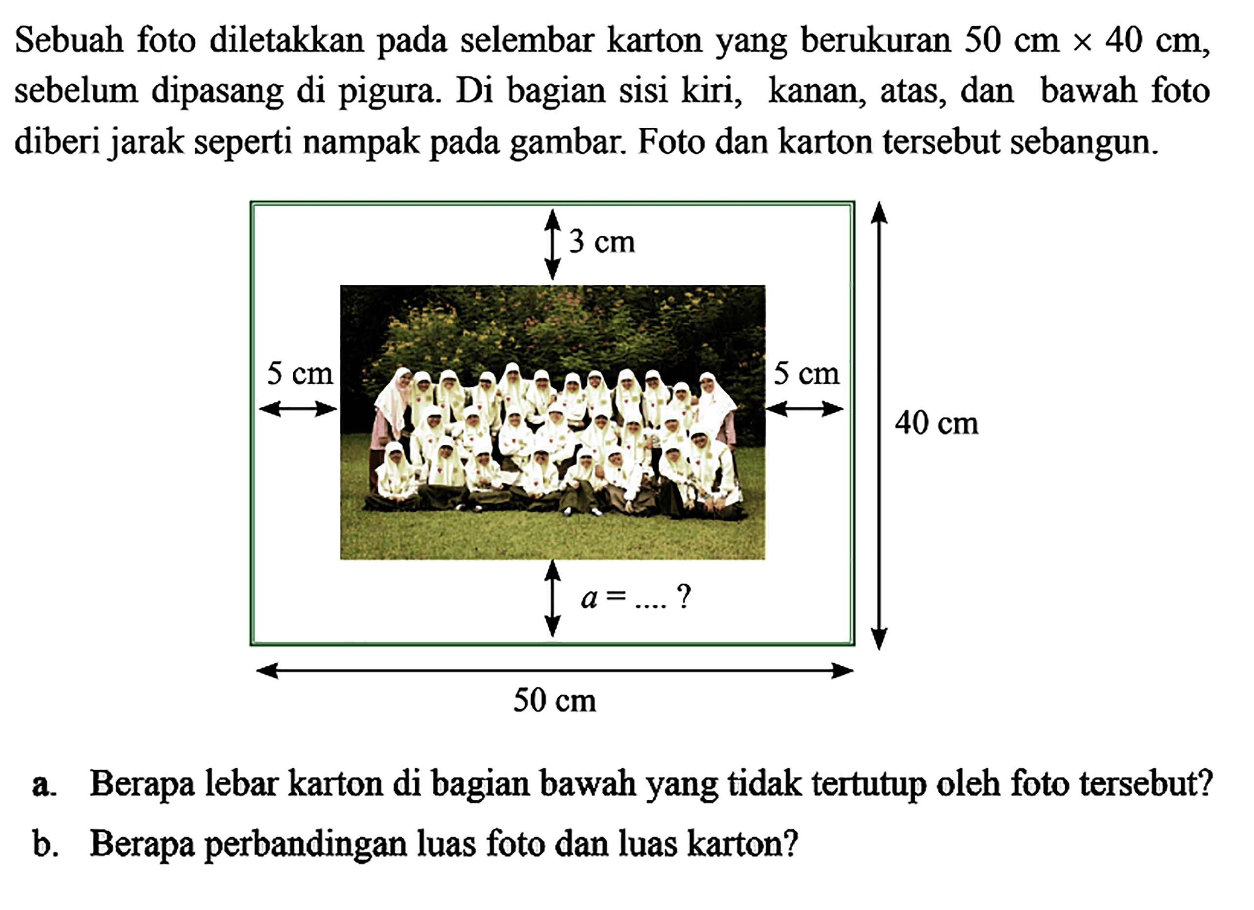 Sebuah foto diletakkan pada selembar kartonyang berukuran  50 cmx 40 cm , sebelum dipasang dipigura. Di bagian sisi kiri, kanan, atas, dan bawah foto diberi jarak seperti nampak pada gambar. Foto dan karton tersebut sebangun.a. Berapa lebar karton di bagian bawahyang tidak tertutup oleh foto tersebut?b. Berapa perbandingan luas foto dan luas karton?