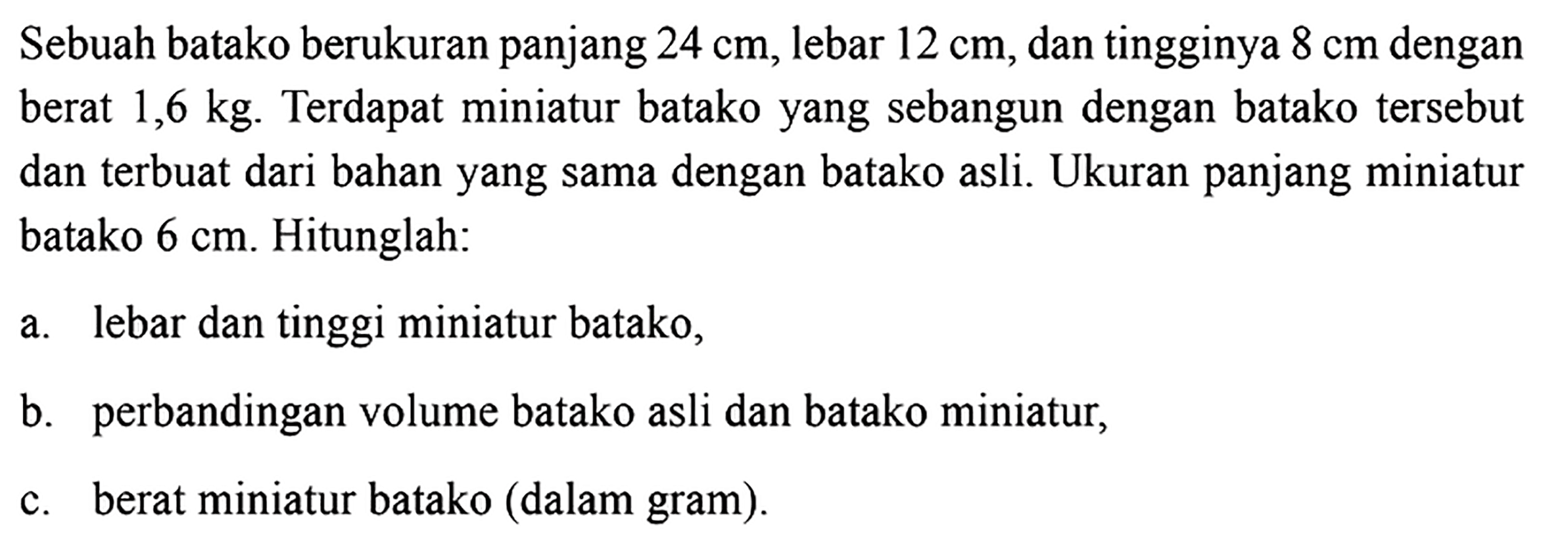 Sebuah batako berukuran panjang  24 cm, lebar 12 cm, dan tingginya 8 cm dengan berat  1,6 kg. Terdapat miniatur batako yang sebangun dengan batako tersebut dan terbuat dari bahan yang sama dengan batako asli. Ukuran panjang miniatur batako 6 cm. Hitunglah:a. lebar dan tinggi miniatur batako,b. perbandingan volume batako asli dan batako miniatur,c. berat miniatur batako (dalam gram).