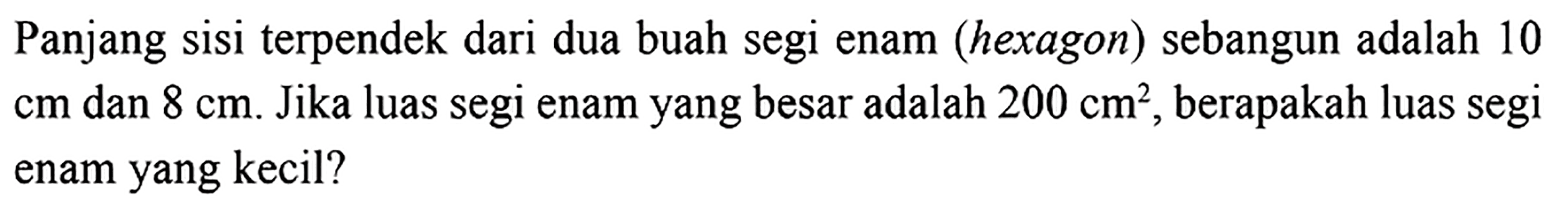 Panjang sisi terpendek dari dua buah segi enam (hexagon) sebangun adalah 10  cm  dan  8 cm . Jika luas segi enam yang besar adalah  200 cm^2 , berapakah luas segi enam yang kecil?