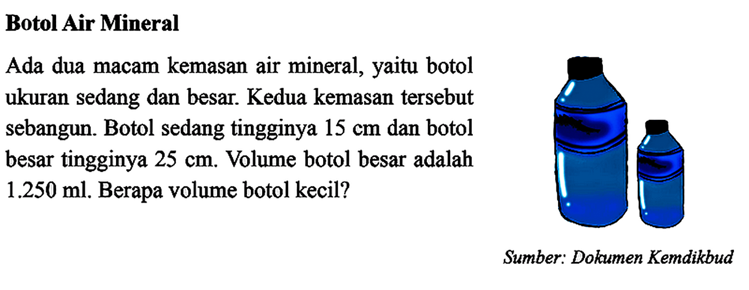 Botol Air Mineral Ada dua macam kemasan air mineral, yaitu botol ukuran sedang dan besar. Kedua kemasan tersebut sebangun. Botol sedang tingginya 15 cm dan botol besar tingginya  25 cm. Volume botol besar adalah 1.250 ml. Berapa volume botol kecil?