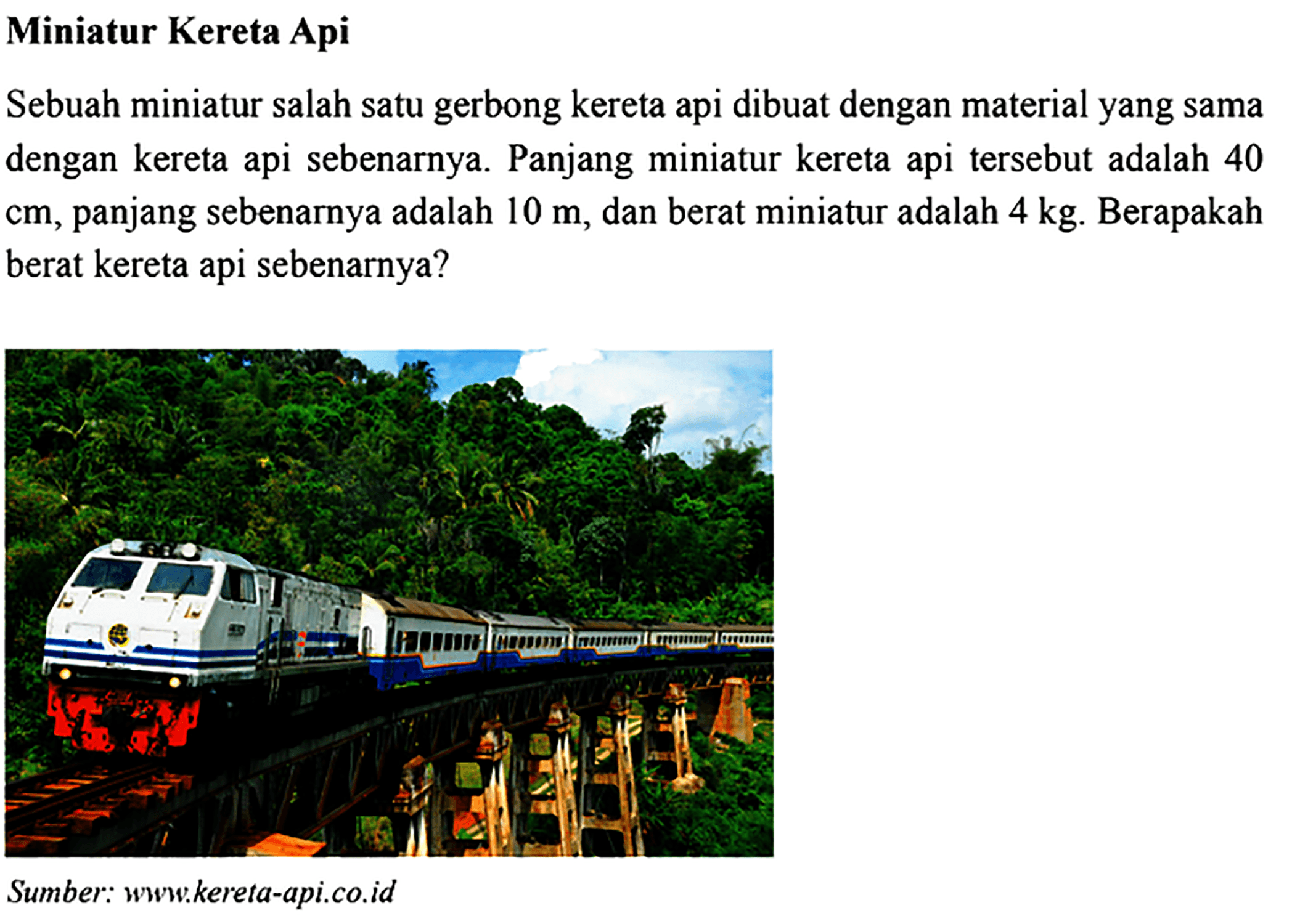 Miniatur Kereta Api Sebuah miniatur salah satu gerbong kereta api dibuat dengan material yang sama dengan kereta api sebenarnya. Panjang miniatur kereta api tersebut adalah 40 cm, panjang sebenarnya adalah 10 m, dan berat miniatur adalah 4 kg. Berapakah berat kereta api sebenarnya? Sumber: www.kereta-api.co.id