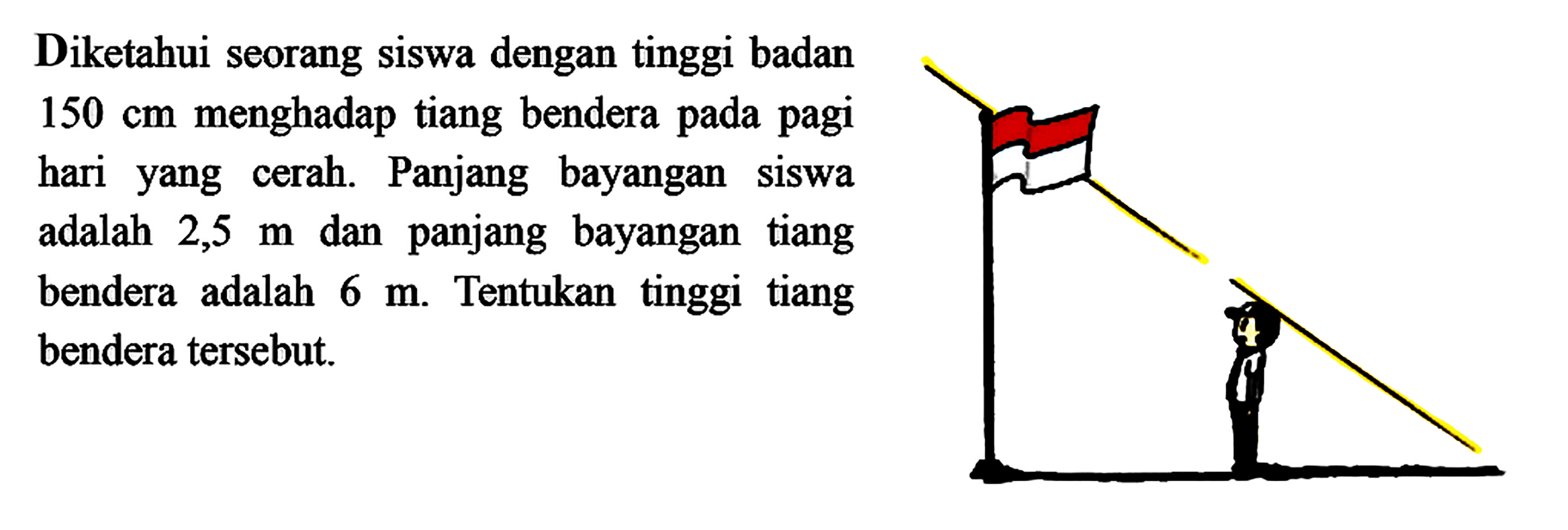 Diketahui seorang siswa dengan tinggi badan  150 cm  menghadap tiang bendera pada pagi hariyang cerah. Panjang bayangan siswa adalah  2,5 m  dan panjang bayangan tiang bendera adalah  6 m . Tentukan tinggi tiang bendera tersebut.