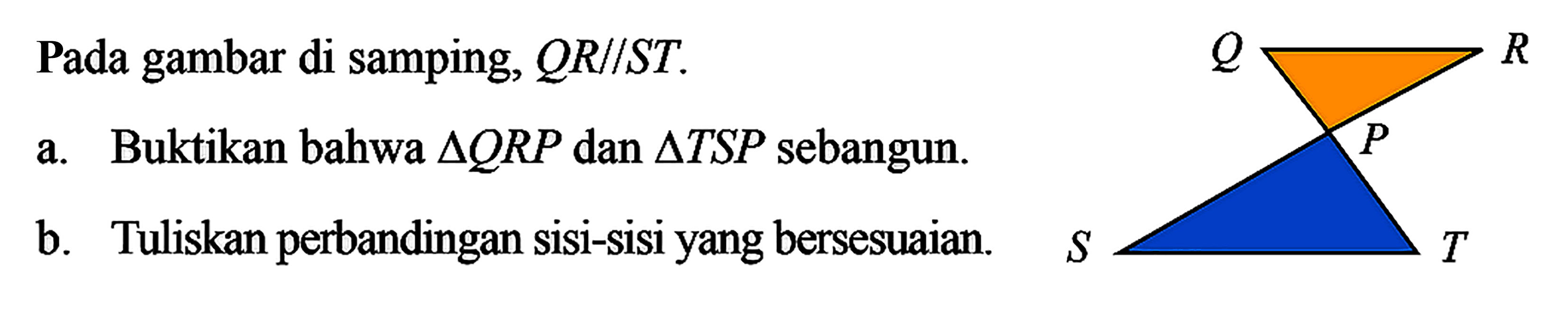 Pada gambar di samping,  Q R / / S T .a. Buktikan bahwa  segitiga Q R P  dan  segitiga T S P  sebangun.b. Tuliskan perbandingan sisi-sisiyang bersesuaian.