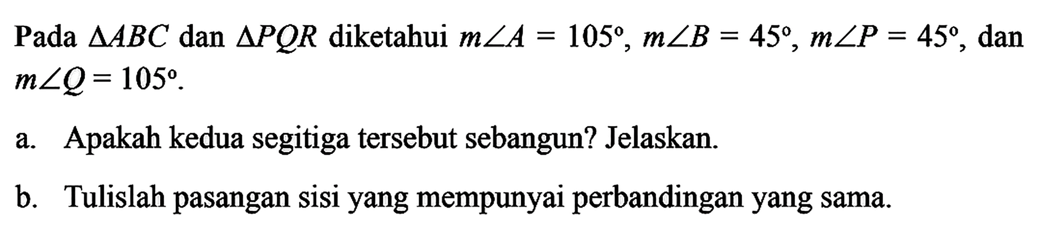 Pada segitiga ABC dan segitiga PQR diketahui m sudut A=105, m sudut B=45, m sudut P=45, dan m sudut Q=105. a. Apakah kedua segitiga tersebut sebangun? Jelaskan. b. Tulislah pasangan sisi yang mempunyai perbandingan yang sama.