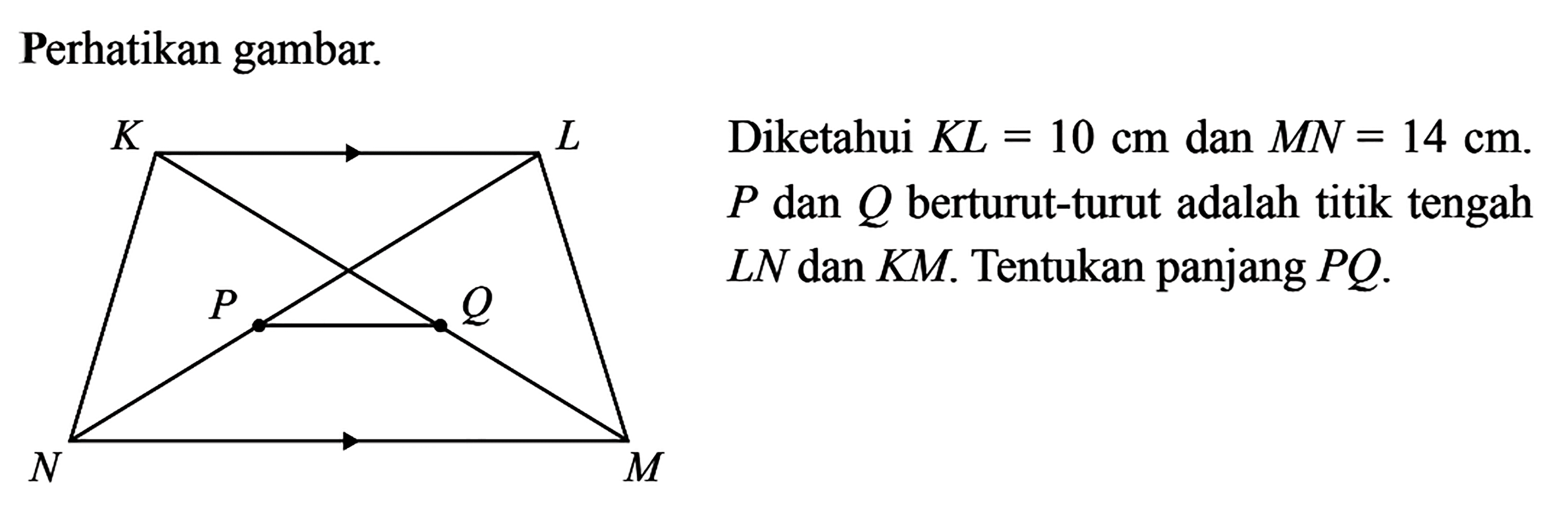 Perhatikan gambar. K L P Q N M Diketahui KL=10 cm dan MN=14 cm. P dan Q berturut-turut adalah titik tengah LN dan KM. Tentukan panjang PQ. 