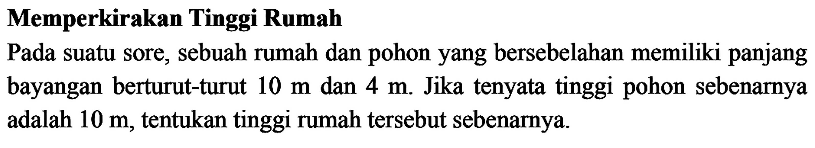 Memperkirakan Tinggi RumahPada suatu sore, sebuah rumah dan pohon yang bersebelahan memiliki panjang bayangan berturut-turut 10 m dan 4 m. Jika tenyata tinggi pohon sebenarnya adalah 10 m, tentukan tinggi rumah tersebut sebenarnya.