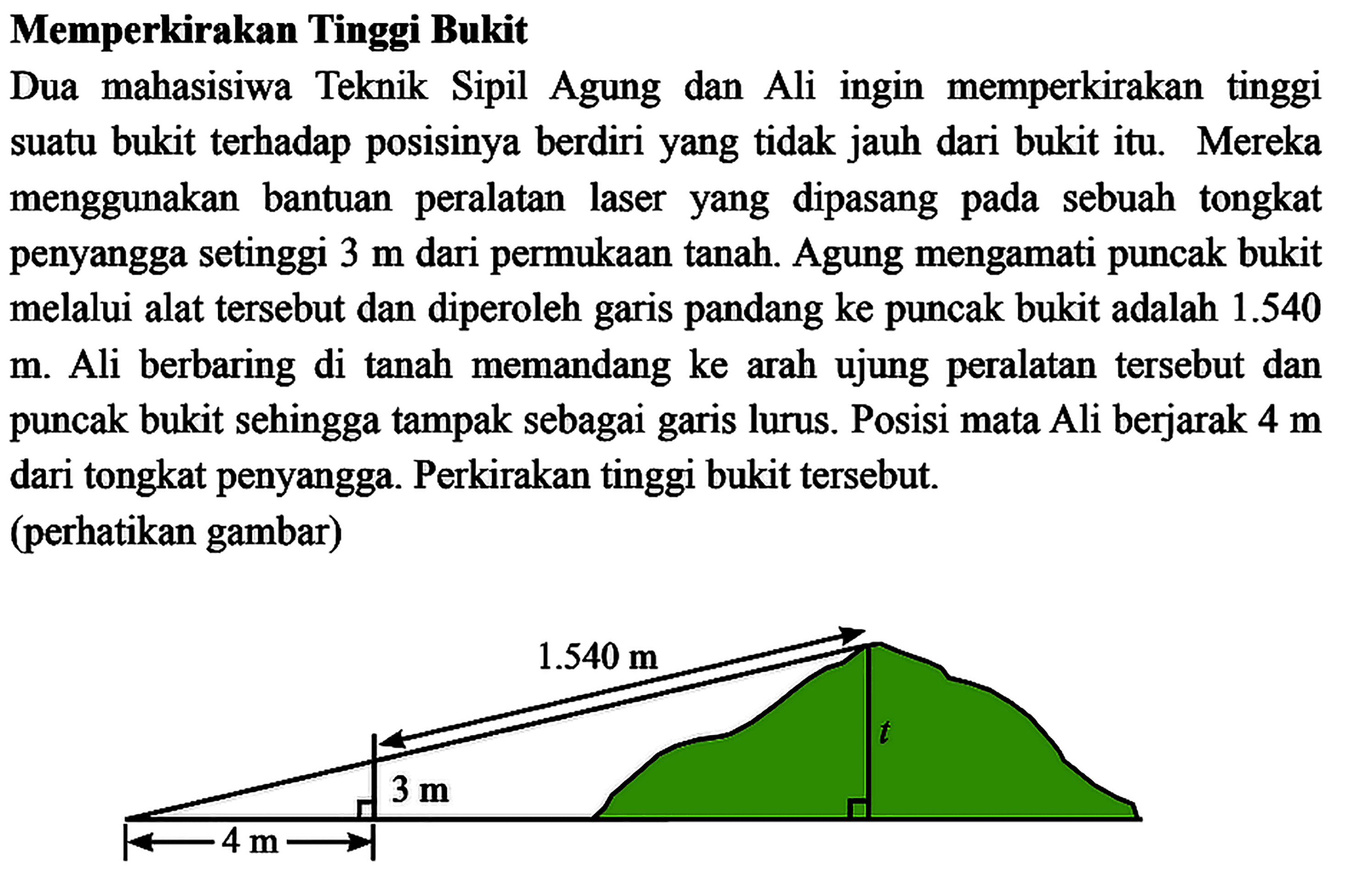 Memperkirakan Tinggi Bukit Dua mahasisiwa Teknik Sipil Agung dan Ali ingin memperkirakan tinggi suatu bukit terhadap posisinya berdiri yang tidak jauh dari bukit itu. Mereka menggunakan bantuan peralatan laser yang dipasang pada sebuah tongkat penyangga setinggi 3 m dari permukaan tanah. Agung mengamati puncak bukit melalui alat tersebut dan diperoleh garis pandang ke puncak bukit adalah 1.540 m. Ali berbaring di tanah memandang ke arah ujung peralatan tersebut dan puncak bukit sehingga tampak sebagai garis lurus. Posisi mata Ali berjarak 4 m dari tongkat penyangga. Perkirakan tinggi bukit tersebut. (perhatikan gambar)