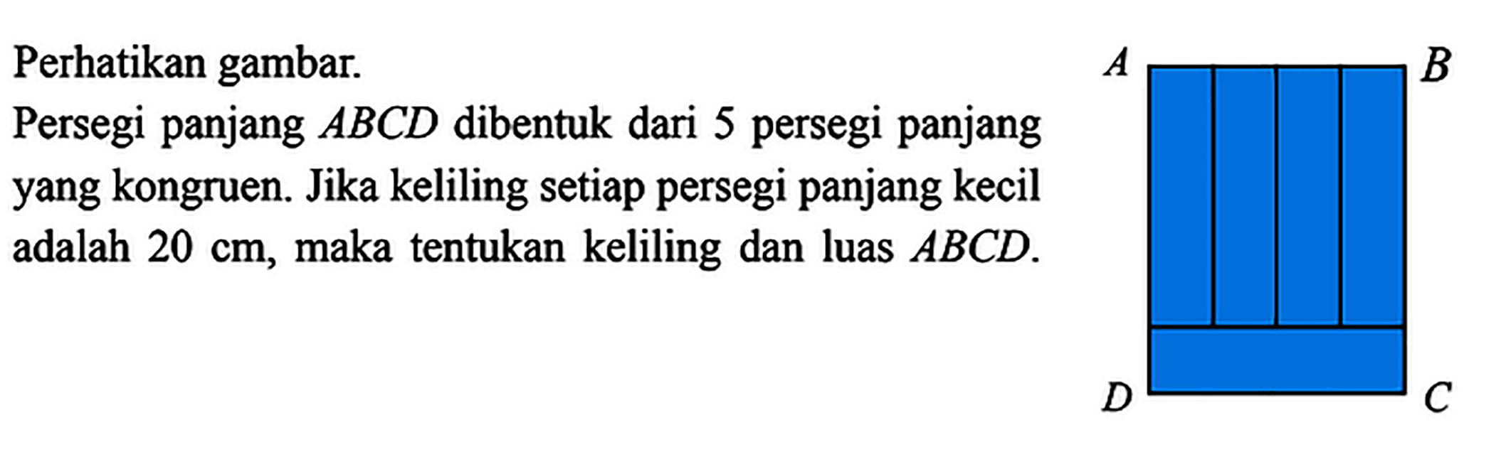 Perhatikan gambar.Persegi panjang  ABCD  dibentuk dari 5 persegi panjangyang kongruen. Jika keliling setiap persegi panjang kecil adalah  20 cm , maka tentukan keliling dan luas  ABCD .