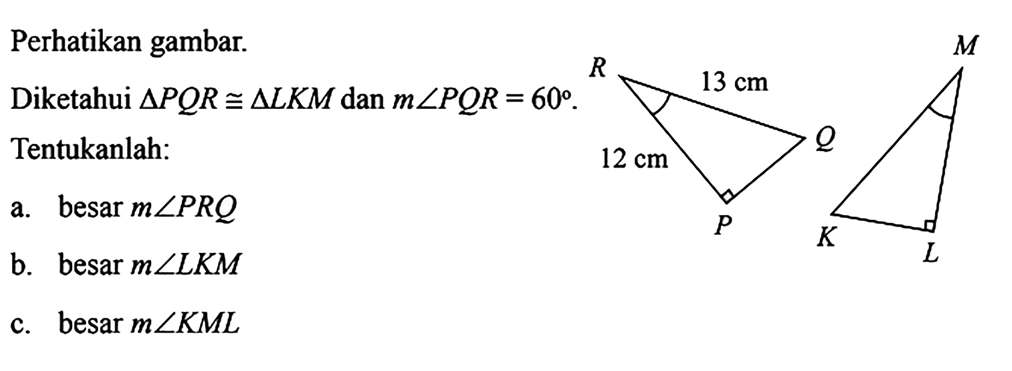 Perhatikan gambar.
Diketahui  segitiga PQR kongruen segitiga LKM  dan  m sudut PQR=60  Tentukanlah:
a. besar  m sudut PRQ 
b. besar  m sudut LKM 
c. besar  m sudut KML 