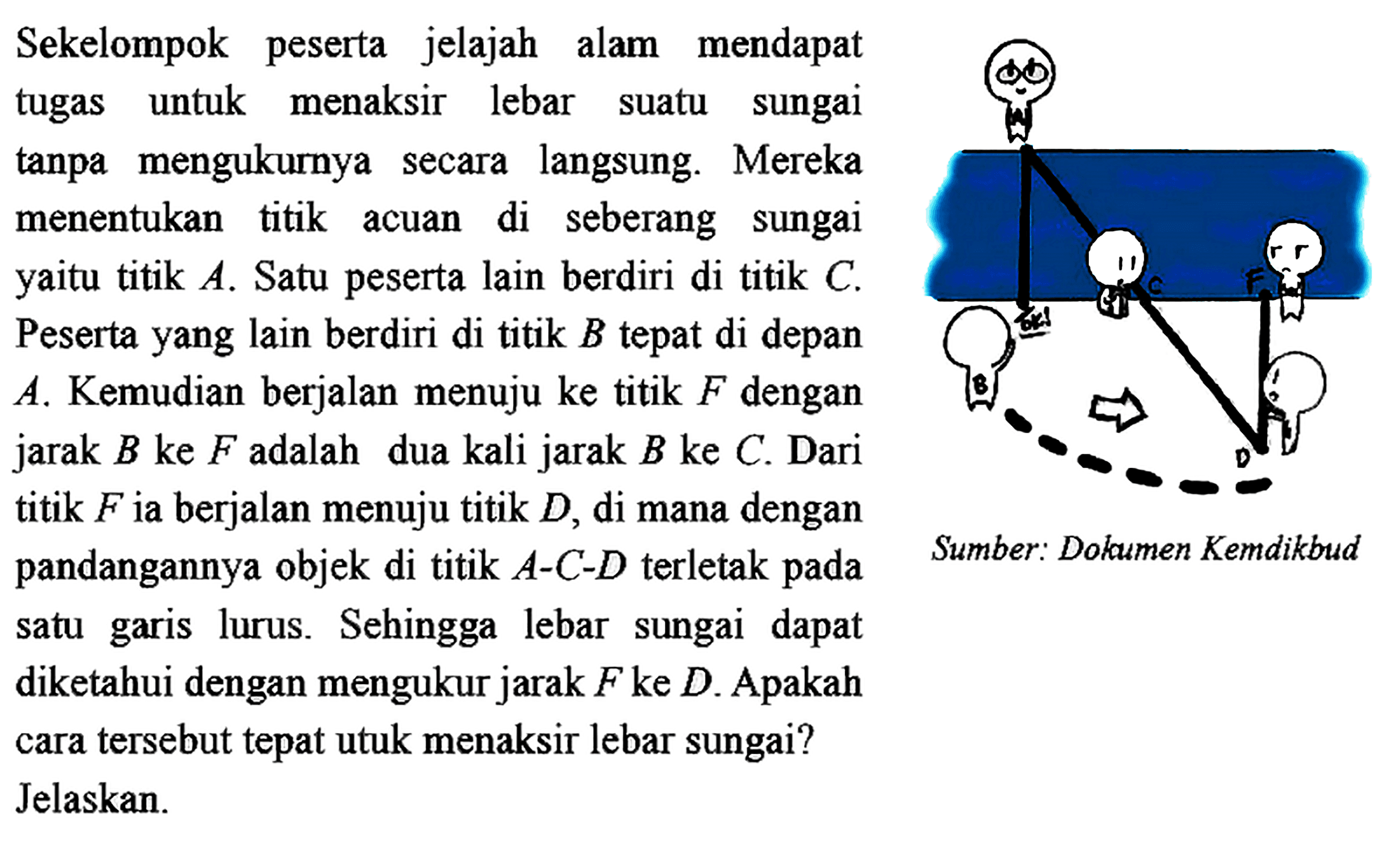 Sekelompok peserta jelajah alam mendapat tugas untuk menaksir lebar suatu sungai tanpa mengukurnya secara langsung. Mereka menentukan titik acuan di seberang sungai yaitu titik A. Satu peserta lain berdiri di titik C. Peserta yang lain berdiri di titik B tepat di depan A. Kemudian berjalan menuju ke titik F dengan jarak B ke F adalah dua kali jarak B ke C. Dari titik F ia berjalan menuju titik D, di mana dengan pandangannya objek di titik A-C-D terletak pada satu garis lurus. Sehingga lebar sungai dapat diketahui dengan mengukur jarak F ke D. Apakah cara tersebut tepat utuk menaksir lebar sungai?Jelaskan.