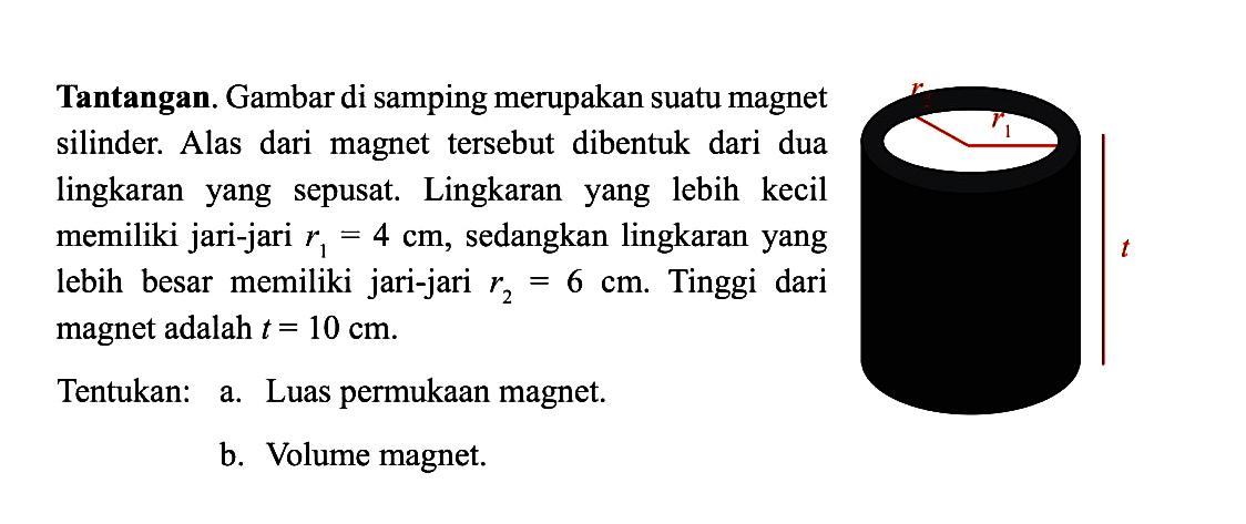 Tantangan. Gambar di samping merupakan suatu magnet silinder. Alas dari magnet tersebut dibentuk dari dua lingkaranyang sepusat. Lingkaranyang lebih kecil memiliki jari-jari  r1=4 cm , sedangkan lingkaranyang lebih besar memiliki jari-jari  r2=6 cm . Tinggi dari magnet adalah  t=10 cm .Tentukan: a. Luas permukaan magnet.b. Volume magnet.