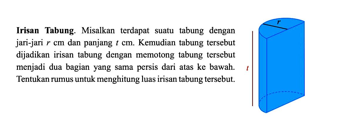 Irisan Tabung. Misalkan terdapat suatu tabung dengan jari-jari r cm dan panjang t cm. Kemudian tabung tersebut dijadikan irisan tabung dengan memotong tabung tersebut menjadi dua bagian yang sama persis dari atas ke bawah. Tentukan rumus untuk menghitung luas irisan tabung tersebut.