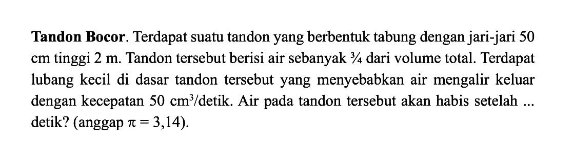 Tandon Bocor. Terdapat suatu tandon yang berbentuk tabung dengan jari-jari 50 cm tinggi 2 m. Tandon tersebut berisi air sebanyak 3/4 dari volume total. Terdapat lubang kecil di dasar tandon tersebut yang menyebabkan air mengalir keluar dengan kecepatan 50 cm^3/detik. Air pada tandon tersebut akan habis setelah ... detik? (anggap pi=3,14 ).