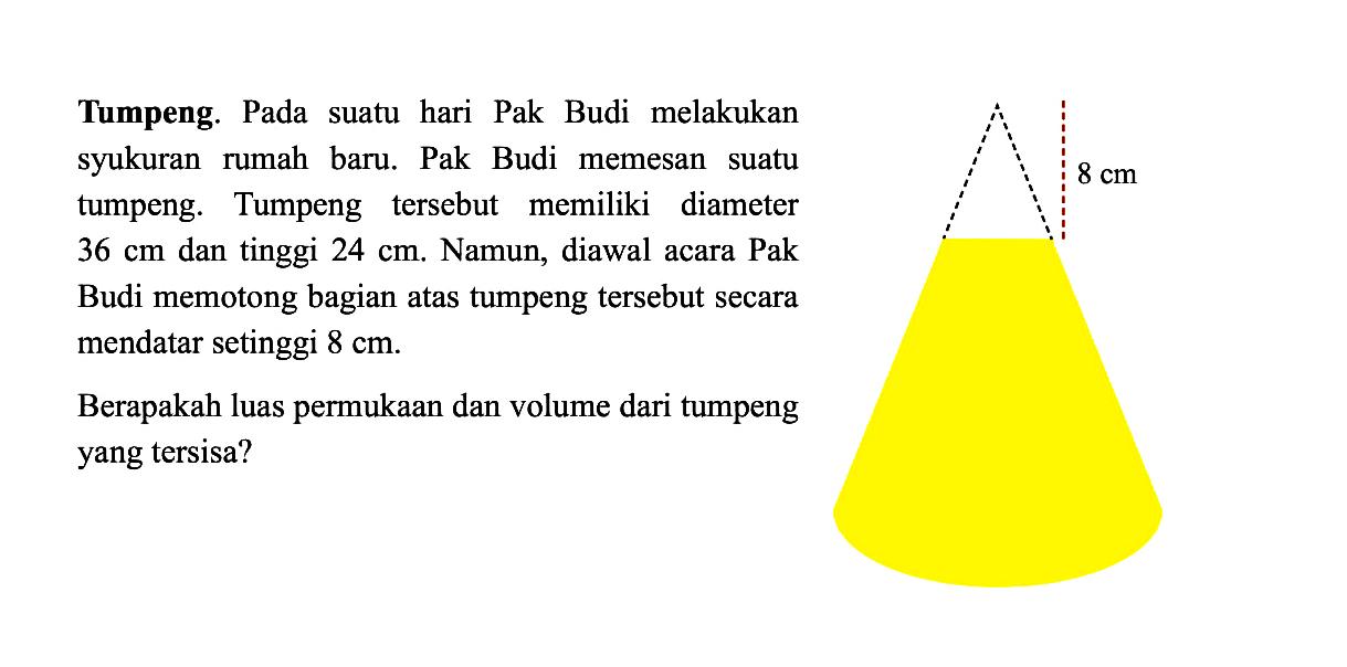 Tumpeng. Pada suatu hari Pak Budi melakukan syukuran rumah baru. Pak Budi memesan suatu tumpeng. Tumpeng tersebut memiliki diameter  36cm  dan tinggi  24cm . Namun, diawal acara Pak Budi memotong bagian atas tumpeng tersebut secara mendatar setinggi  8cm . 8cm. Berapakah luas permukaan dan volume dari tumpeng yang tersisa?