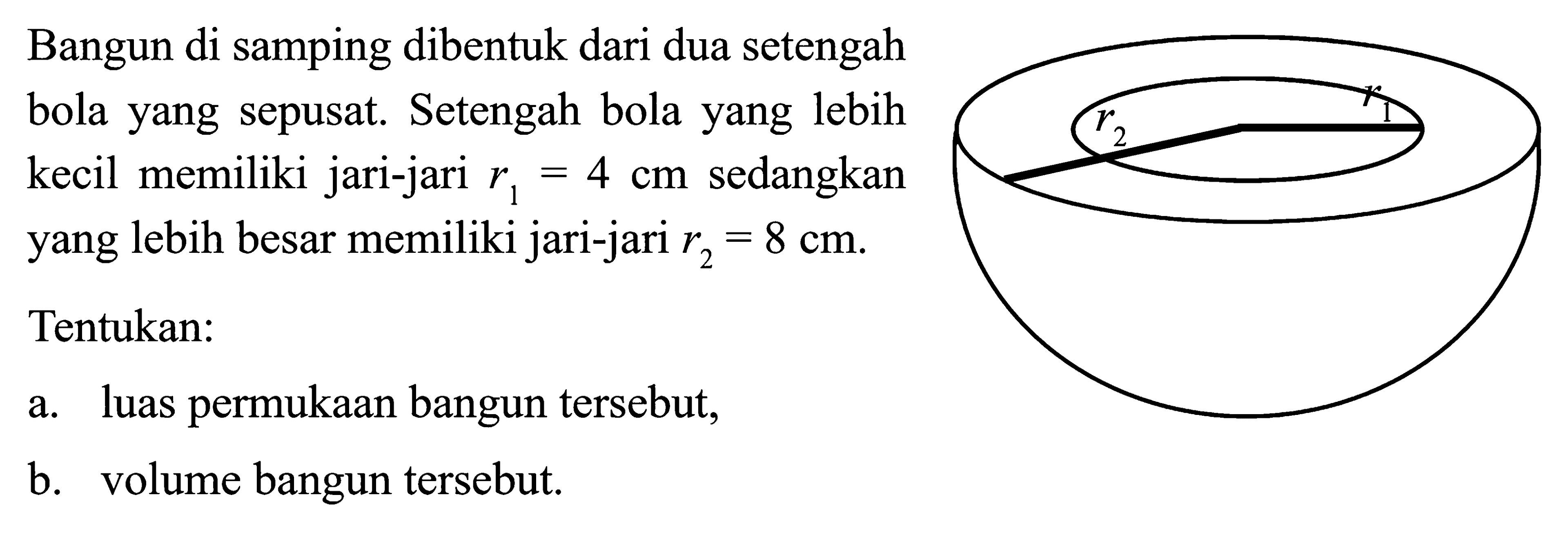 Bangun di samping dibentuk dari dua setengah bola yang sepusat. Setengah bola yang lebih kecil memiliki jari-jari r1=4 cm sedangkan yang lebih besar memiliki jari-jari r2=8 cm. Tentukan: a. luas permukaan bangun tersebut, b. volume bangun tersebut.